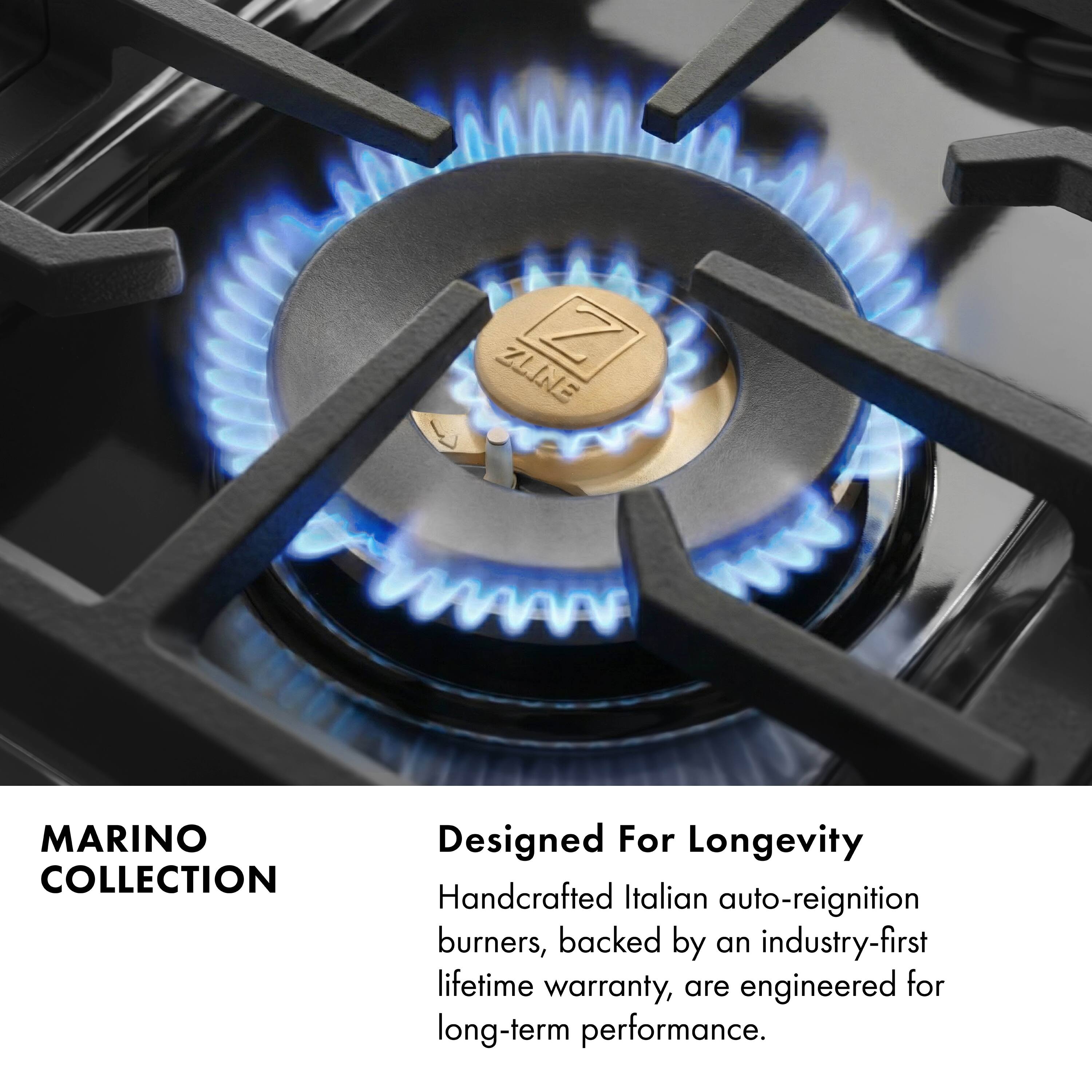 ZLINE Z MARINO COLLECTION  
Designed For Longevity  
Handcrafted Italian auto-reignition burners, backed by an industry-first lifetime warranty, are engineered for long-term performance.