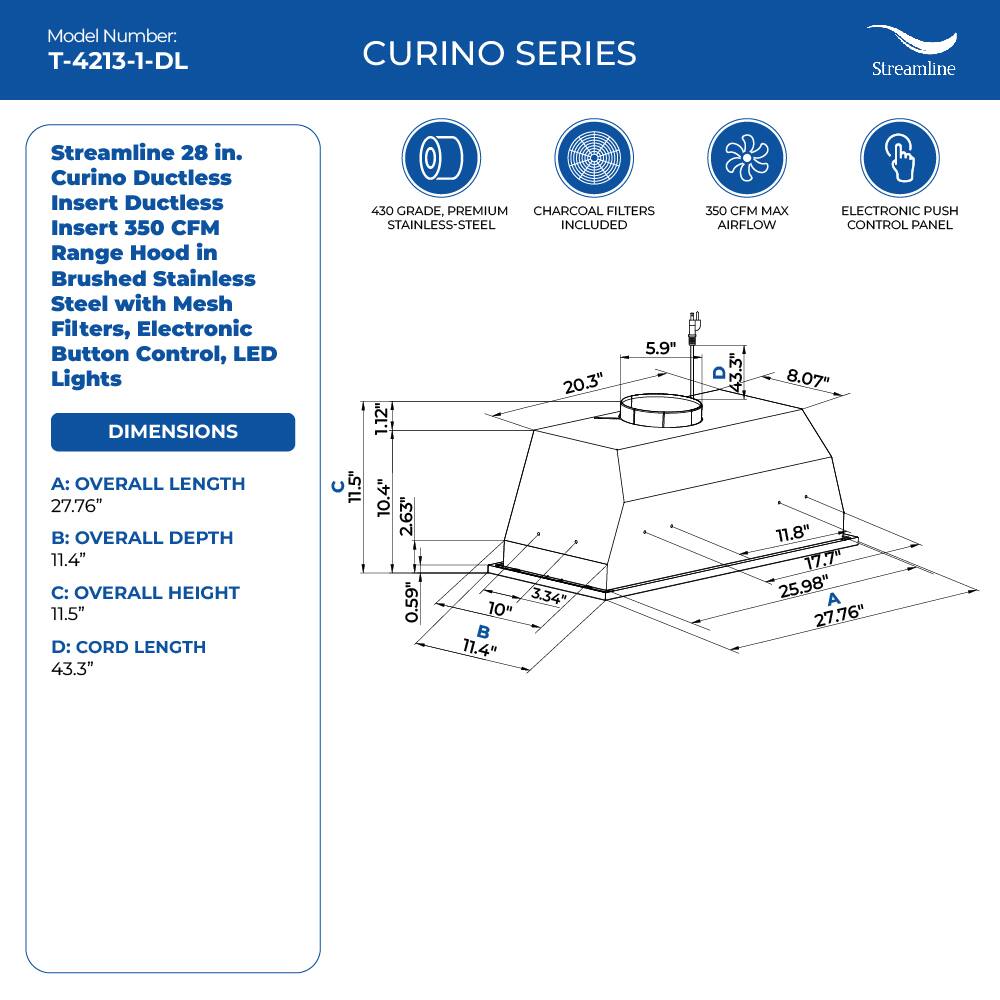 Model Number: T-4213-1-DL

CURINO SERIES
Streamline 28 in. Curino Ductless Insert Ductless Insert 350 CFM Range Hood in Brushed Stainless Steel with Mesh Filters, Electronic Button Control, LED Lights

DIMENSIONS
430 GRADE, PREMIUM CHARCOAL FILTERS STAINLESS-STEEL INCLUDED
5.9" 20.3" 1.12" S50 CFM MAX ELECTRONIC PUSH AIRFLOW CONTROL PANEL 3" 3 8.07" A: OVERALL LENGTH 27.76" B: OVERALL DEPTH 11.4" C: OVERALL HEIGHT 11.5" D: CORD LENGTH 43.3"

11.5" 10.4" 2.63" 0.59" 3.34" 10" 11.4" 11.8" 17.7" 25.98" A 27.76"