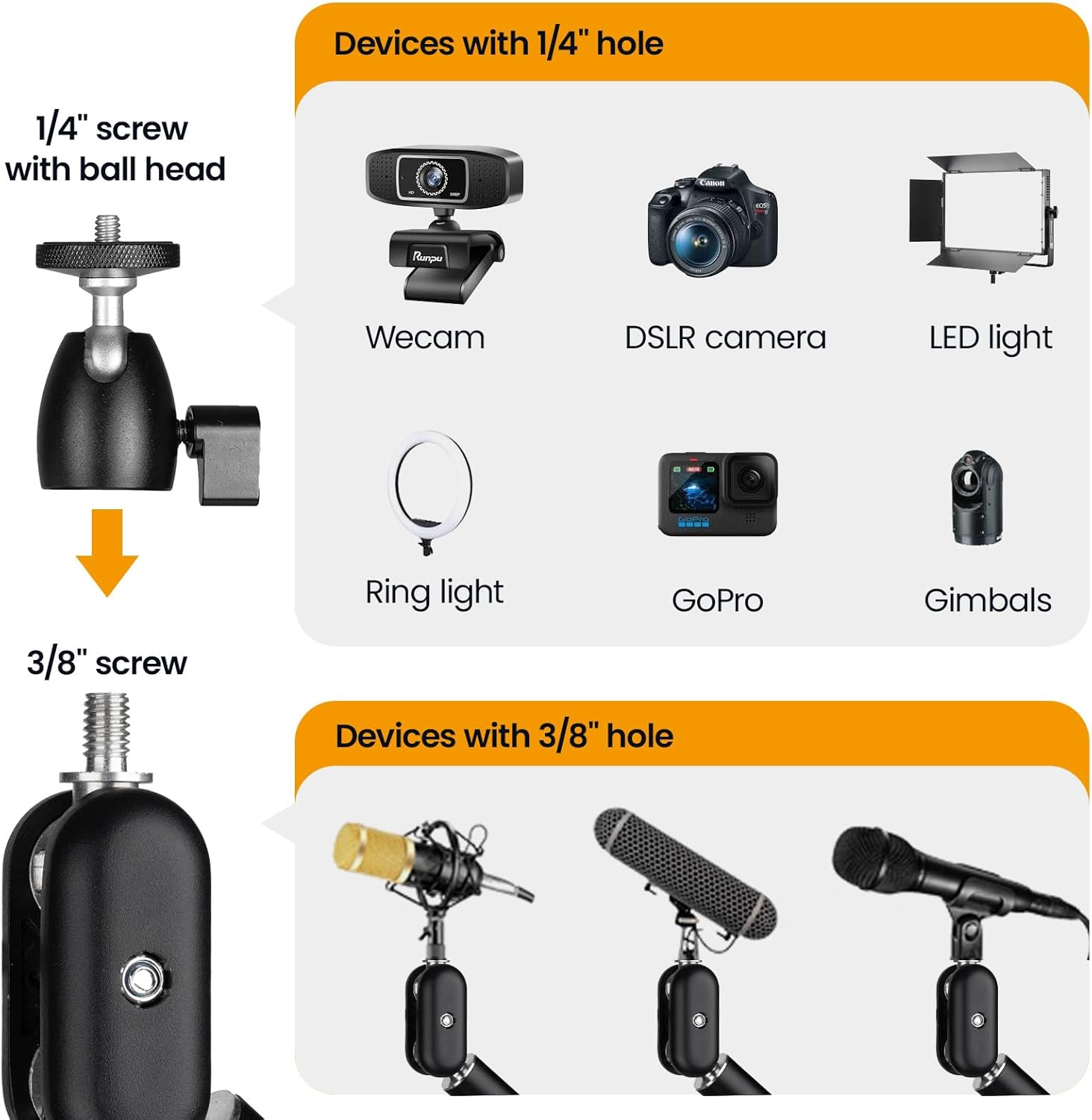 Devices with 1/4" hole  
1/4" screw with ball head  
- Webcam  
- DSLR camera  
- LED light  
- Ring light  
- GoPro  
- Gimbals  

Devices with 3/8" hole  
3/8" screw  
- Microphones
