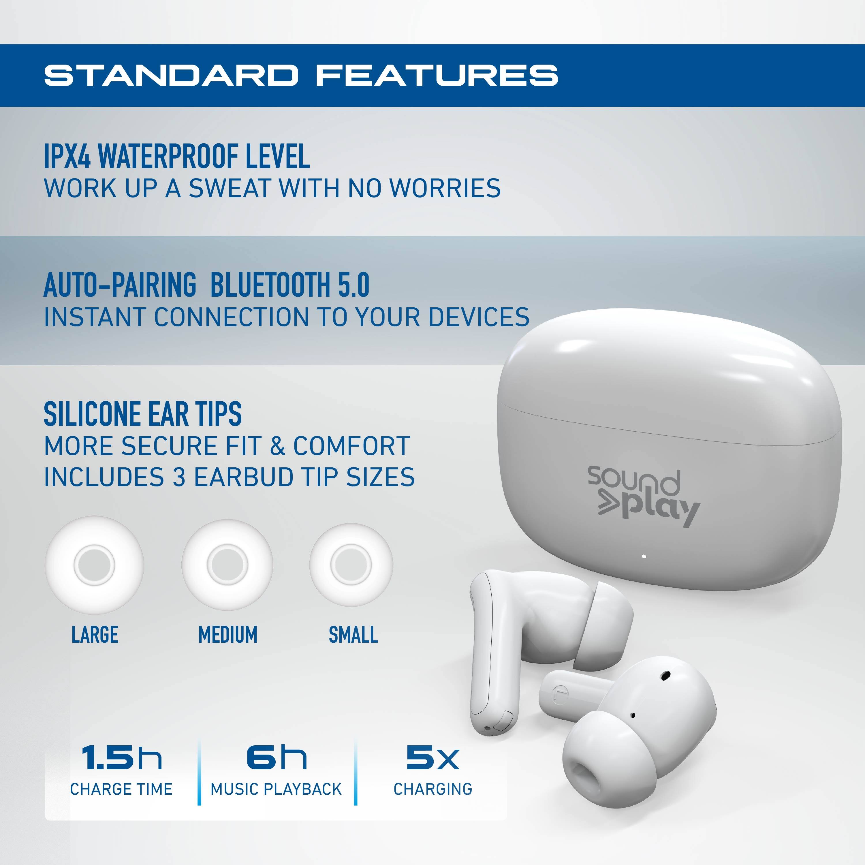 STANDARD FEATURES

- IPX4 WATERPROOF LEVEL  
  WORK UP A SWEAT WITH NO WORRIES

- AUTO-PAIRING BLUETOOTH 5.0  
  INSTANT CONNECTION TO YOUR DEVICES

- SILICONE EAR TIPS  
  MORE SECURE FIT & COMFORT  
  INCLUDES 3 EARBUD TIP SIZES  
  LARGE, MEDIUM, SMALL

- 1.5h CHARGE TIME  
- 6h MUSIC PLAYBACK  
- 5x CHARGING