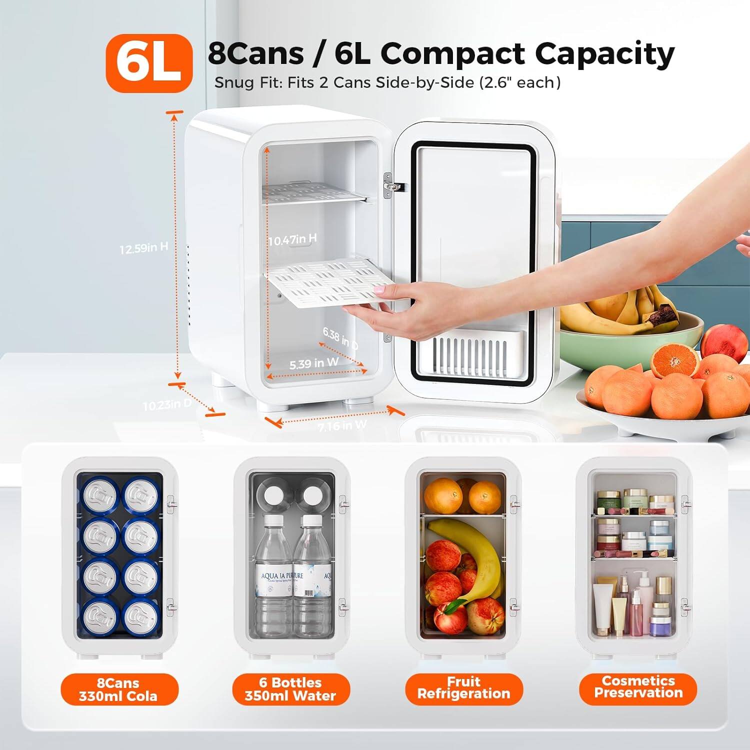6L 8Cans/6L Compact Capacity Snug Fit: Fits 2 Cans Side-by-Side (2.6" each)
12.59in H
0.47in H
6.38 in D 5.39 in W
10.23in D
7.16 W
AQUA
RE
K
8Cans 330ml Cola
6 Bottles 350ml Water
Fruit Refrigeration
Cosmetics Preservation