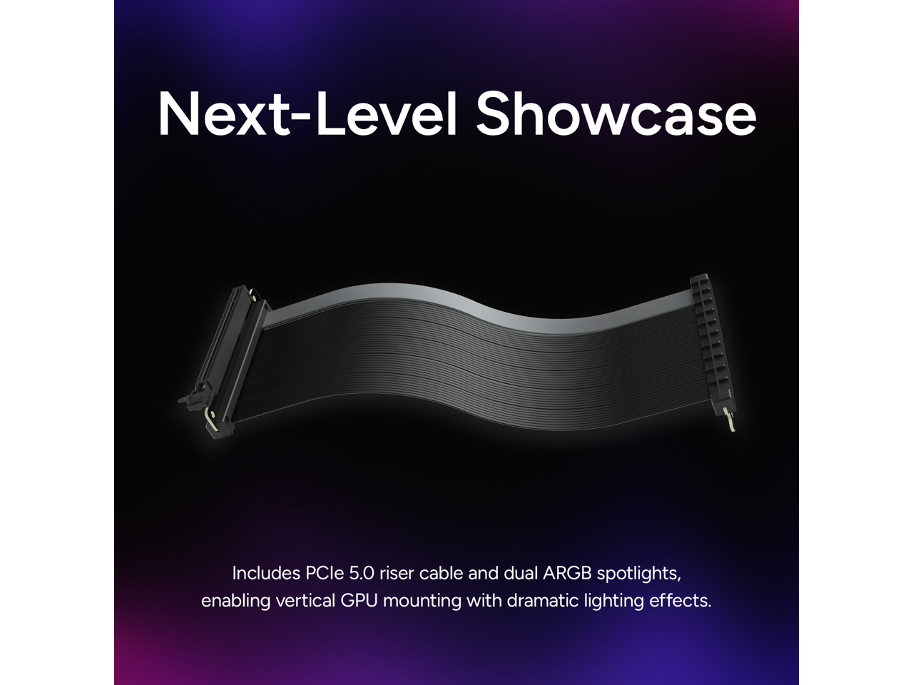 Next-Level Showcase

Includes PCIe 5.0 riser cable and dual ARGB spotlights, enabling vertical GPU mounting with dramatic lighting effects.
