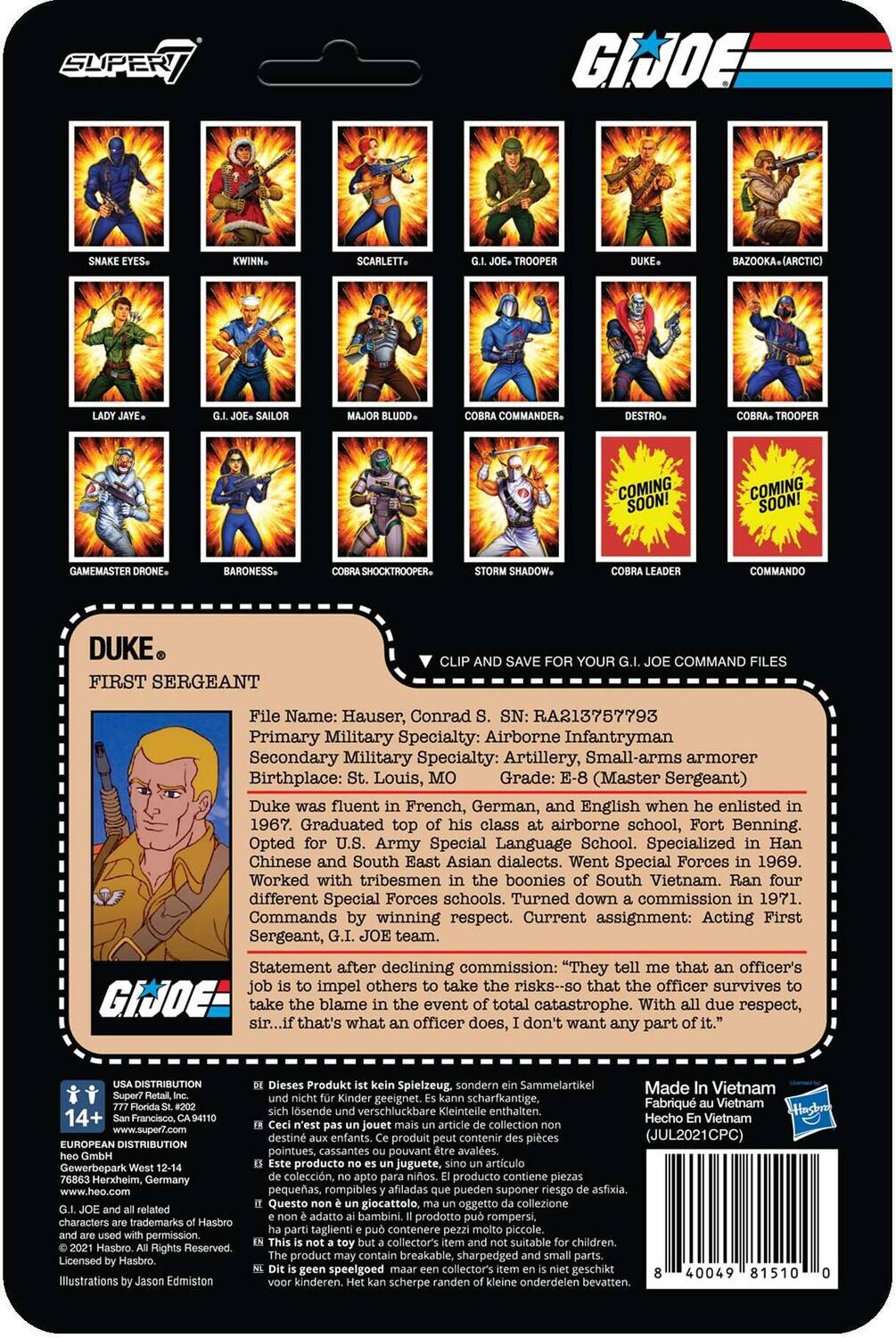 Here is the corrected and grouped text:

---

**G.I. JOE Command Files**

- **Super/ G.I. JOE Scarlett Bazooka (Arctic) Commander.**
- **Destro - Coming Soon! Coming Soon!**
- **Game Master Baroness.**
- **Shock Trooper Shadow.**
- **Commando Duke - First Sergeant**

**File Name:** Hauser, Conrad  
**SN:** RA213757793  
**Primary Military Specialty:** Airborne Infantryman  
**Secondary Military Specialty:** Artillery, Small-arms armorer  
**Birthplace:** St. Louis, Missouri  
**Grade:** E-8 (Master Sergeant)  

**Duke**  
- Fluent in French, German, and English when enlisted in 1967.  
- Graduated top of class at airborne school, Fort Benning.  
- Opted for U.S. Army Special Language School.  
- Specialized in Han Chinese and South East Asian dialects.  
- Worked with tribesmen in the boonies of South Vietnam.  
- Ran four different Special Forces schools.  
- Turned down commission in 1971.  
- Commands with respect.  
- Current assignment: Acting First Sergeant, G.I. JOE team.  

**Statement after declining commission:**  
"They tell me that an officer's job is to impel others to take the risks—so that the officer survives to take the blame in an event of total catastrophe. With due respect, that's not what an officer does. I don't want any part of it."

---

**G.I. JOE Characters:**

- Snake Eyes
- Kwinn
- Scarlett
- L. J. Savage
- G. I. Joe Sailor
- Bazooka
- G. I. Joe Trooper
- Duke
- Destro
- Cobra Commander
- Baroness
- Cobra Trooper
- Storm Shadow
- Cobra Leader
- Game Master
- Shock Trooper
- Commander

---

**USA Distribution:**  
Super Toys, Inc.  
14+  
Made in Vietnam  
Barcode: 40049 81150 01000  
Illustrations by Jason Edmison

---

**Note:** The text has been corrected for grammar and punctuation, and the information has been grouped logically.