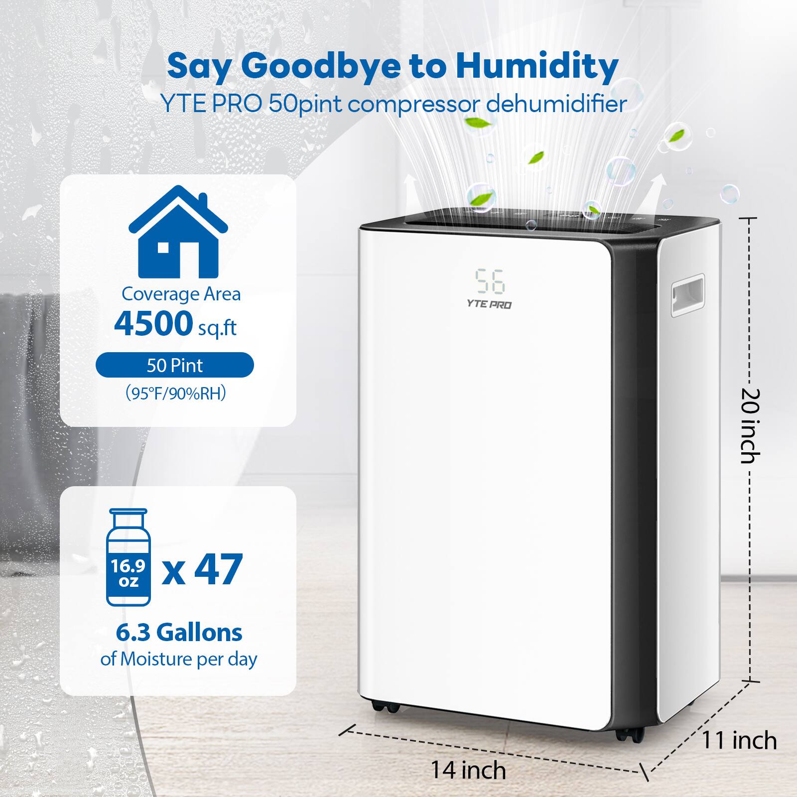 Say Goodbye to Humidity  
YTE PRO 50pint compressor dehumidifier  
Coverage Area: 4500 sq.ft  
50 Pint (95°F/90%RH)  
20 inch x 16.9 oz x 47 oz  
6.3 Gallons of Moisture per day  
14 inch x 11 inch