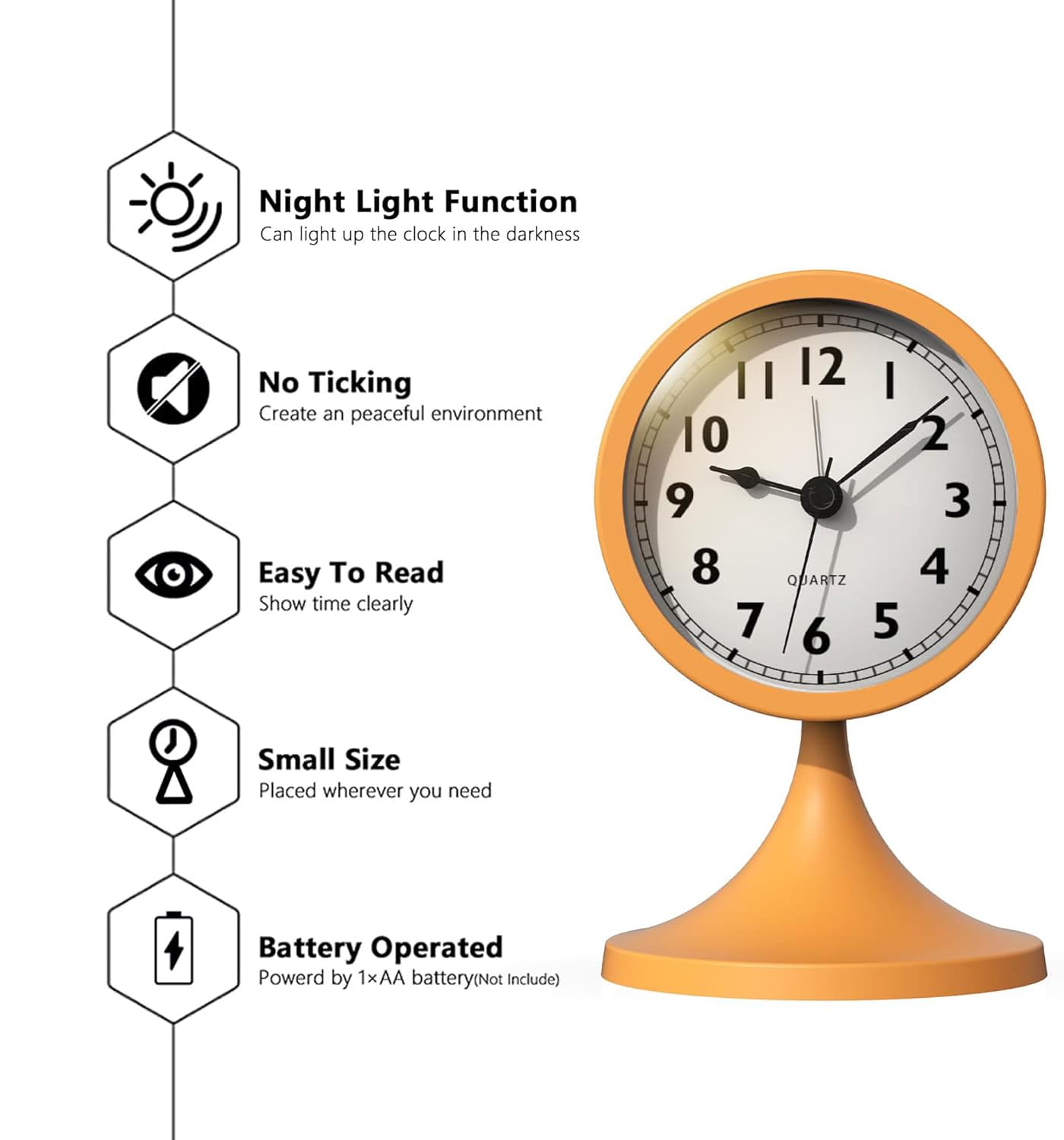 Night Light Function  
Can light up the clock in the darkness  

No Ticking  
Create an peaceful environment  

Easy To Read  
Show time clearly  

Small Size  
Placed wherever you need  

Battery Operated  
Powered by 1×AA battery (Not Include)