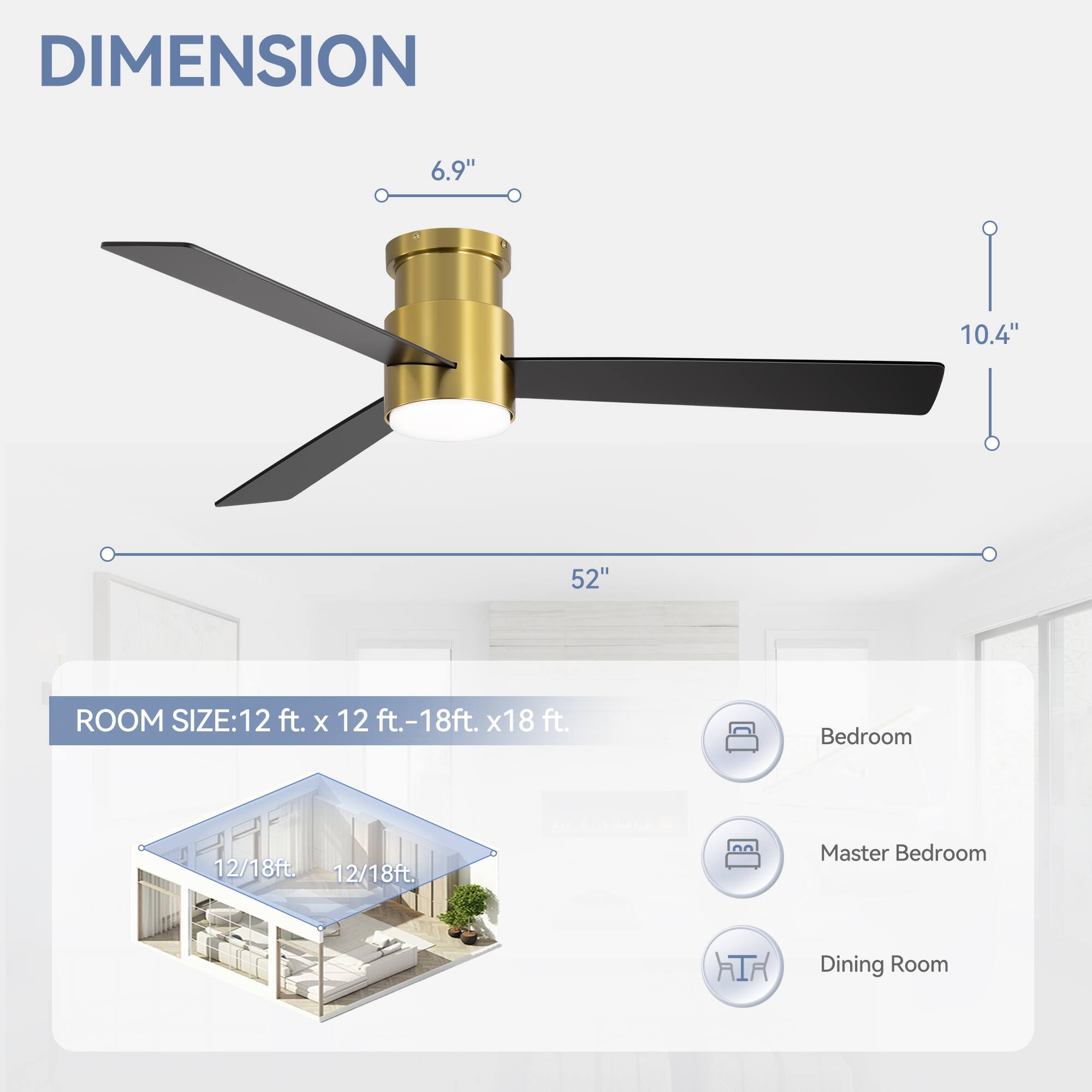 DIMENSION: 6.9", 10.4", 52"
ROOM SIZE: 12 ft. x 12 ft. - 18ft. x 18 ft.
Bedroom: 12/18ft
Master Bedroom: 12/18ft
Dining Room