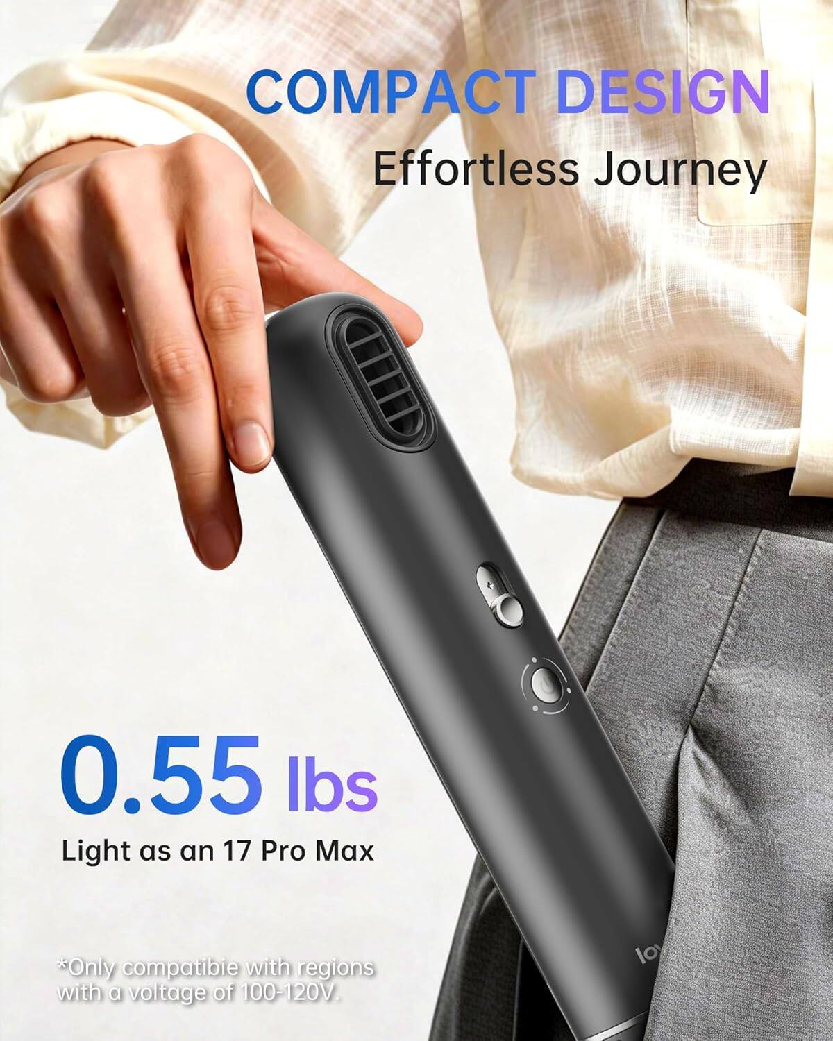 COMPACT DESIGN  
Effortless Journey  

0.55 lbs  
Light as an 17 Pro Max  

*Only compatible with regions with a voltage of 100-120V.