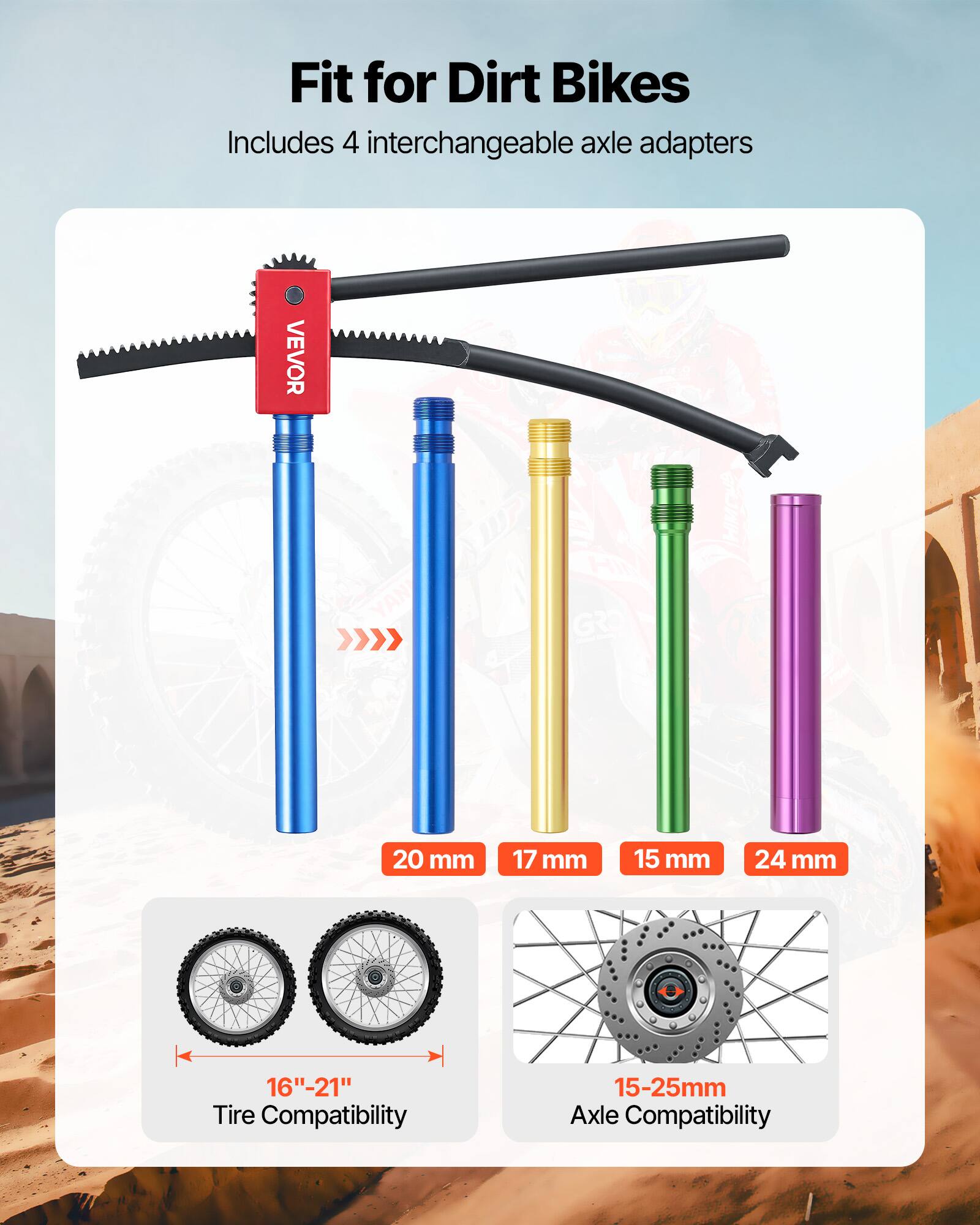 Fit for Dirt Bikes  
Includes 4 interchangeable axle adapters  

VEVOR ONH  

Axle Adapters:  
- 20 mm  
- 17 mm  
- 15 mm  
- 24 mm  

Tire Compatibility: 16"-21"  
Axle Compatibility: 15-25mm