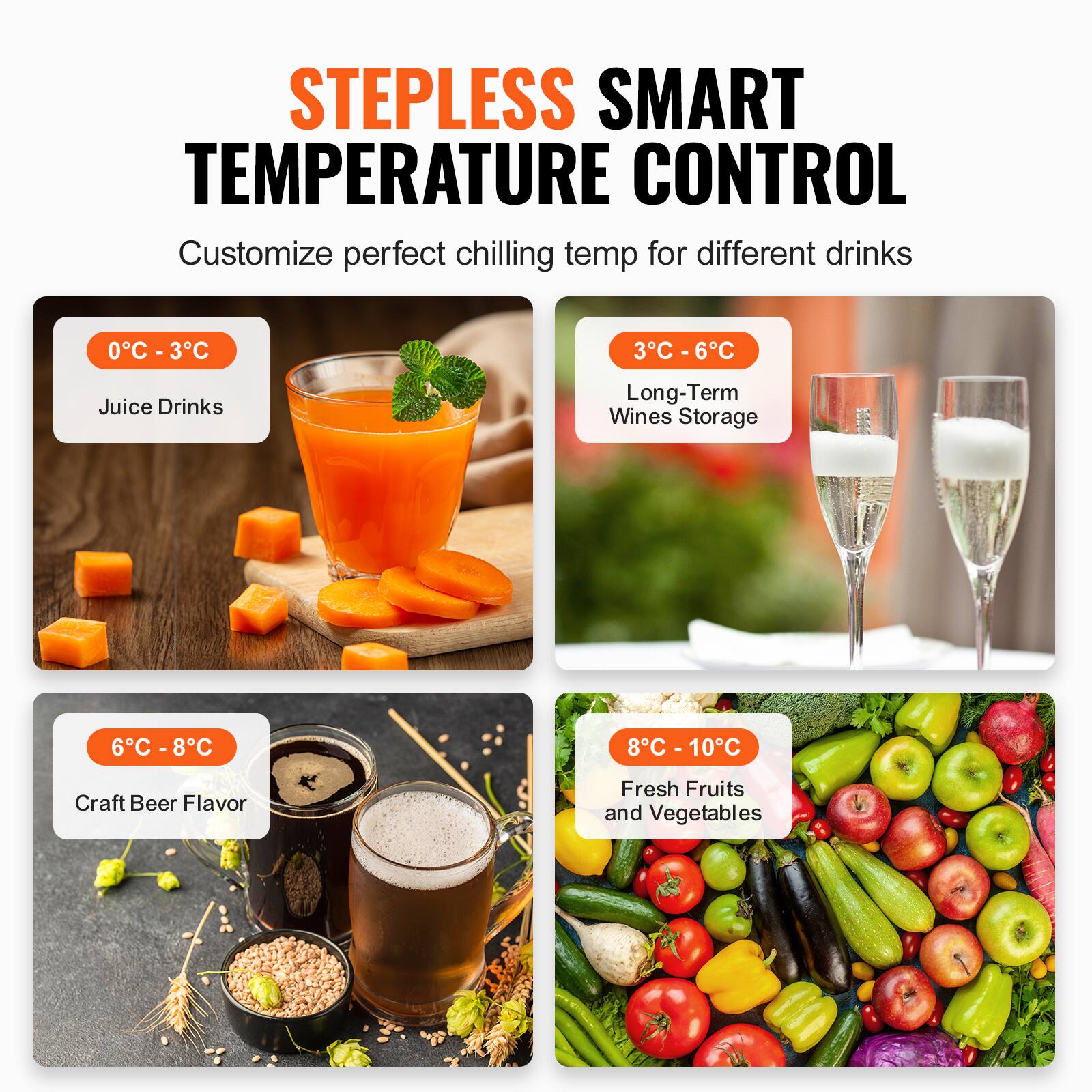 STEPLESS SMART TEMPERATURE CONTROL
Customize perfect chilling temp for different drinks
0°C - 3°C - Juice Drinks
3°C - 6°C - Long-Term Wines Storage
6°C - 8°C - Craft Beer Flavor
8°C - 10°C - Fresh Fruits and Vegetables