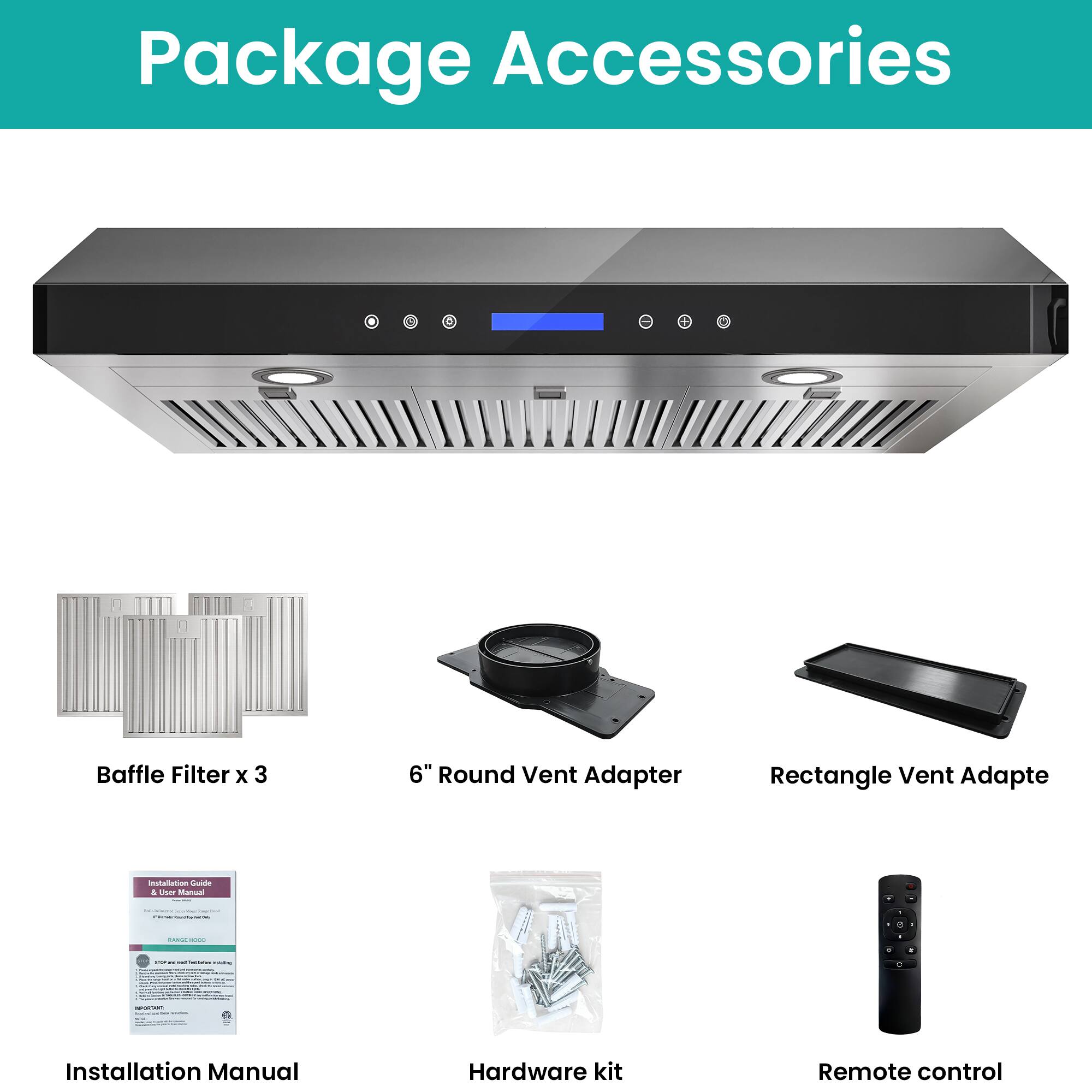 Package Accessories

- Baffle Filter x 3
- 6" Round Vent Adapter
- Rectangle Vent Adapter
- Installation Manual
- Hardware kit
- Remote control
