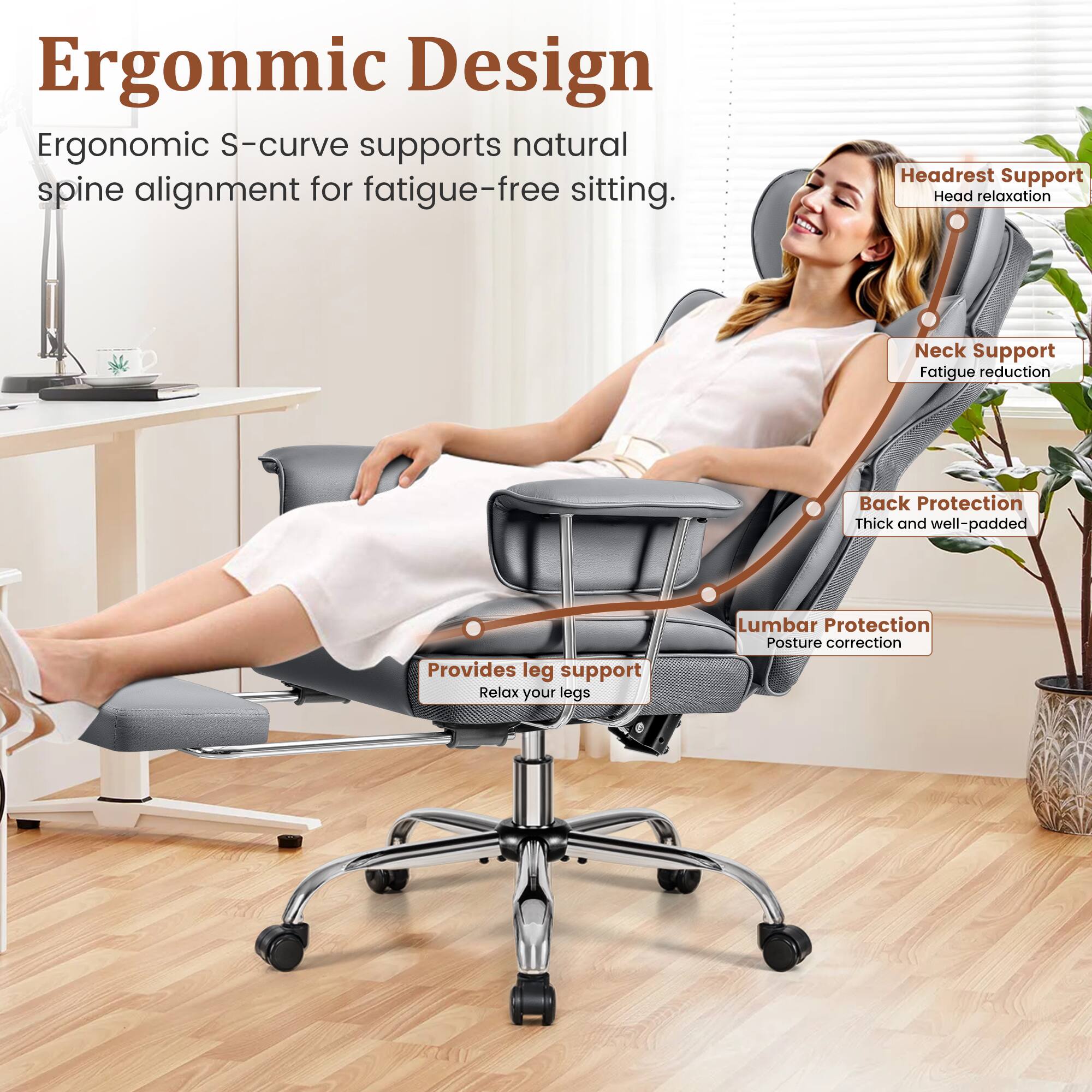 Ergonomic Design  
Ergonomic S-curve supports natural spine alignment for fatigue-free sitting.

- Headrest Support  
  Head relaxation

- Neck Support  
  Fatigue reduction

- Back Protection  
  Thick and well-padded

- Lumbar Protection  
  Posture correction

- Provides leg support  
  Relax your legs