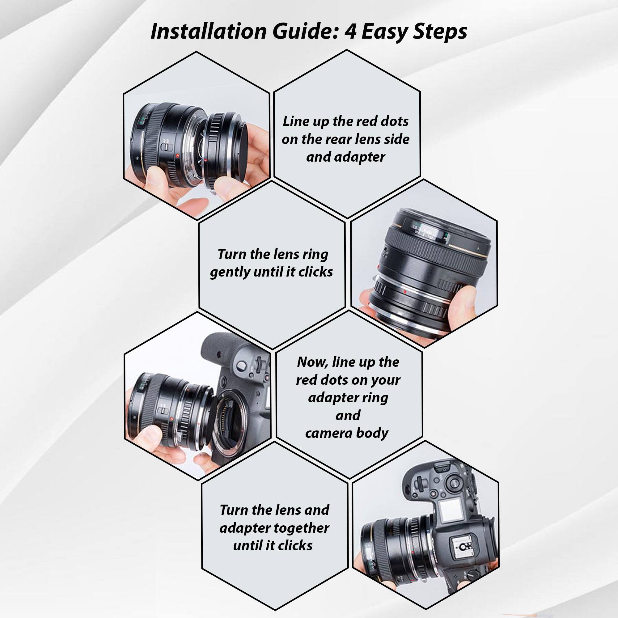 Installation Guide: 4 Easy Steps

1. Line up the red dots on the rear lens side and adapter.
2. Turn the lens ring gently until it clicks.
3. Now, line up the red dots on your adapter ring and camera body.
4. Turn the lens and adapter together until it clicks.