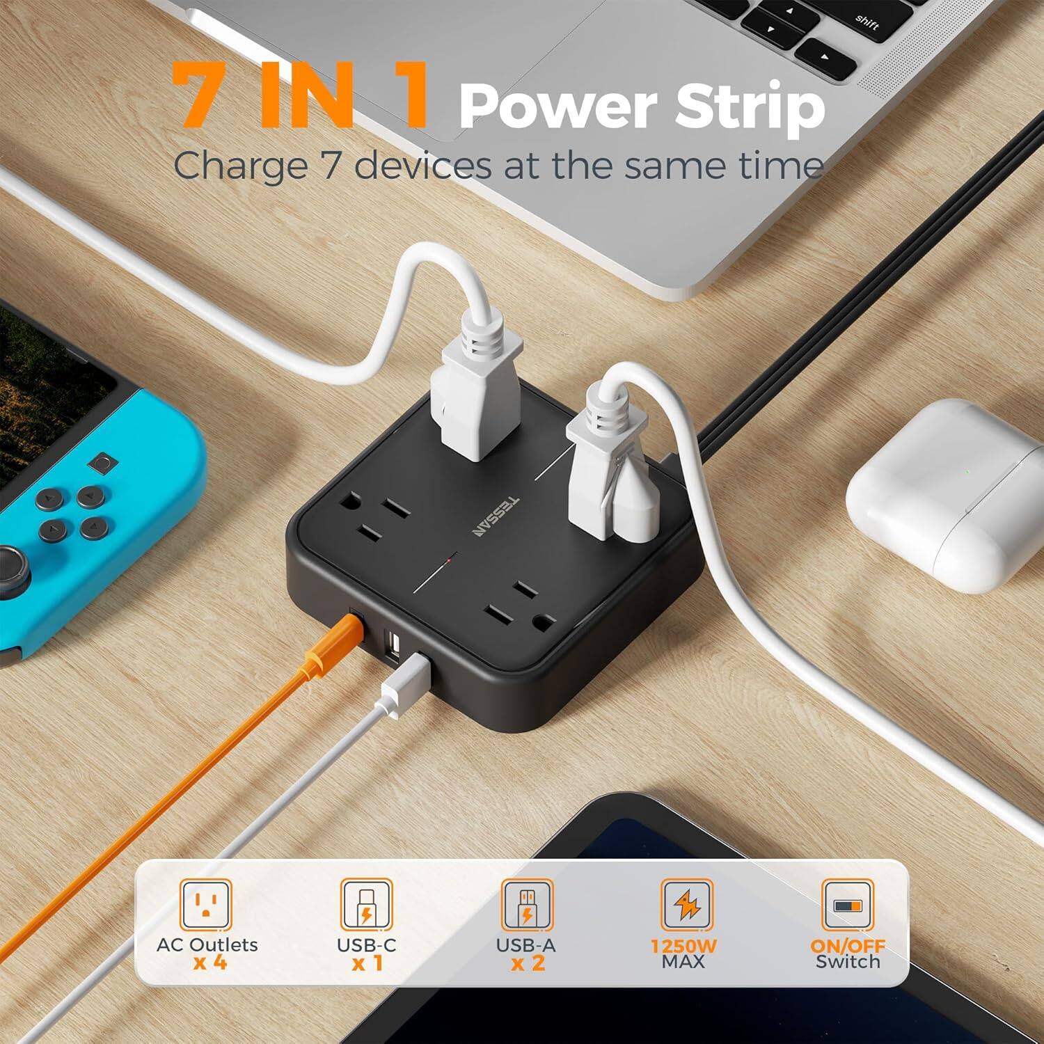 7 IN 1 Power Strip  
Charge 7 devices at the same time  

TESSAN  
AC Outlets x 4  
USB-C x 1  
USB-A x 2  
1250W MAX  
ON/OFF Switch