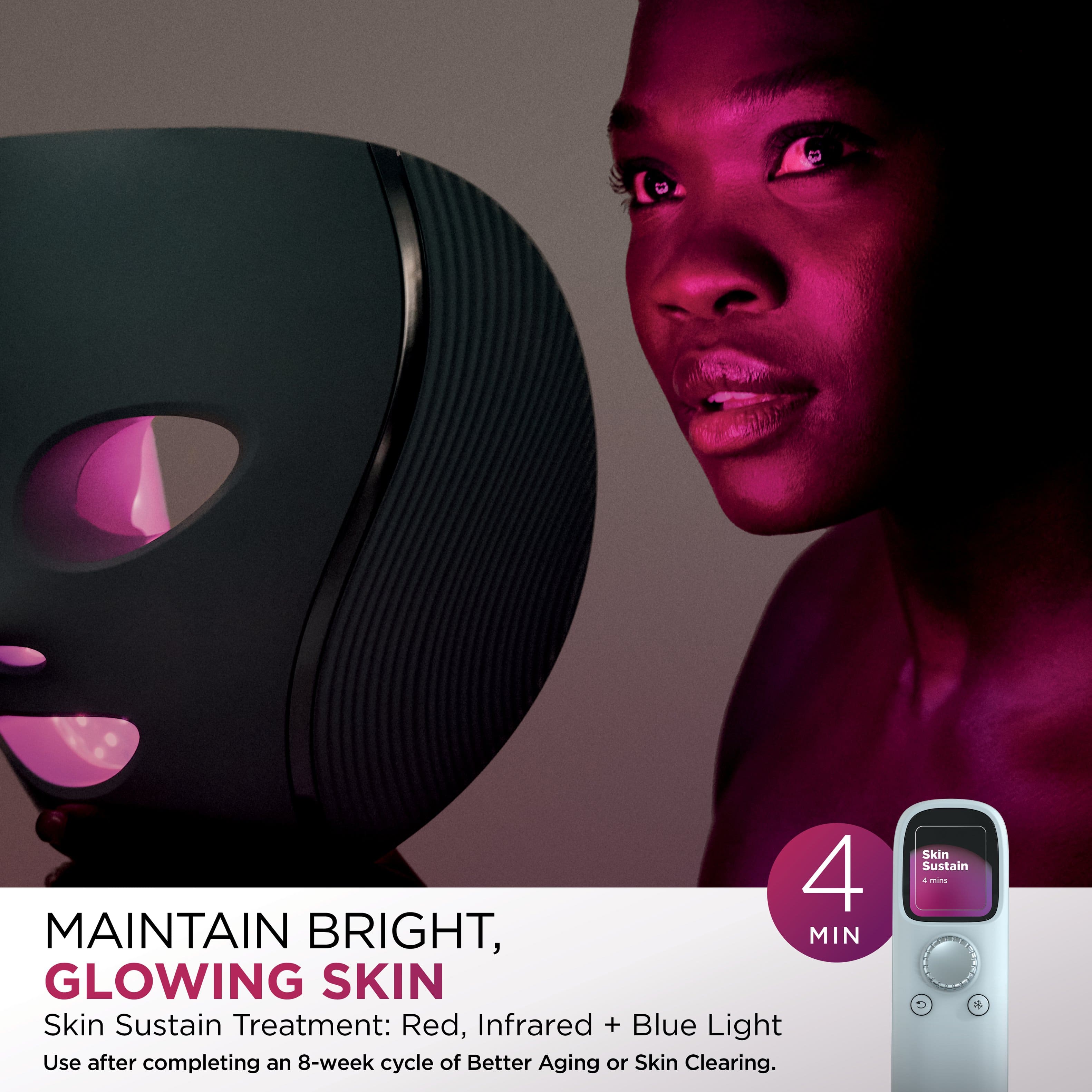 Maintain Bright, Glowing Skin. Skin Sustain Treatment: Red, Infrared + Blue Light. Use after completing an 8-week cycle of Better Aging or Skin Clearing.