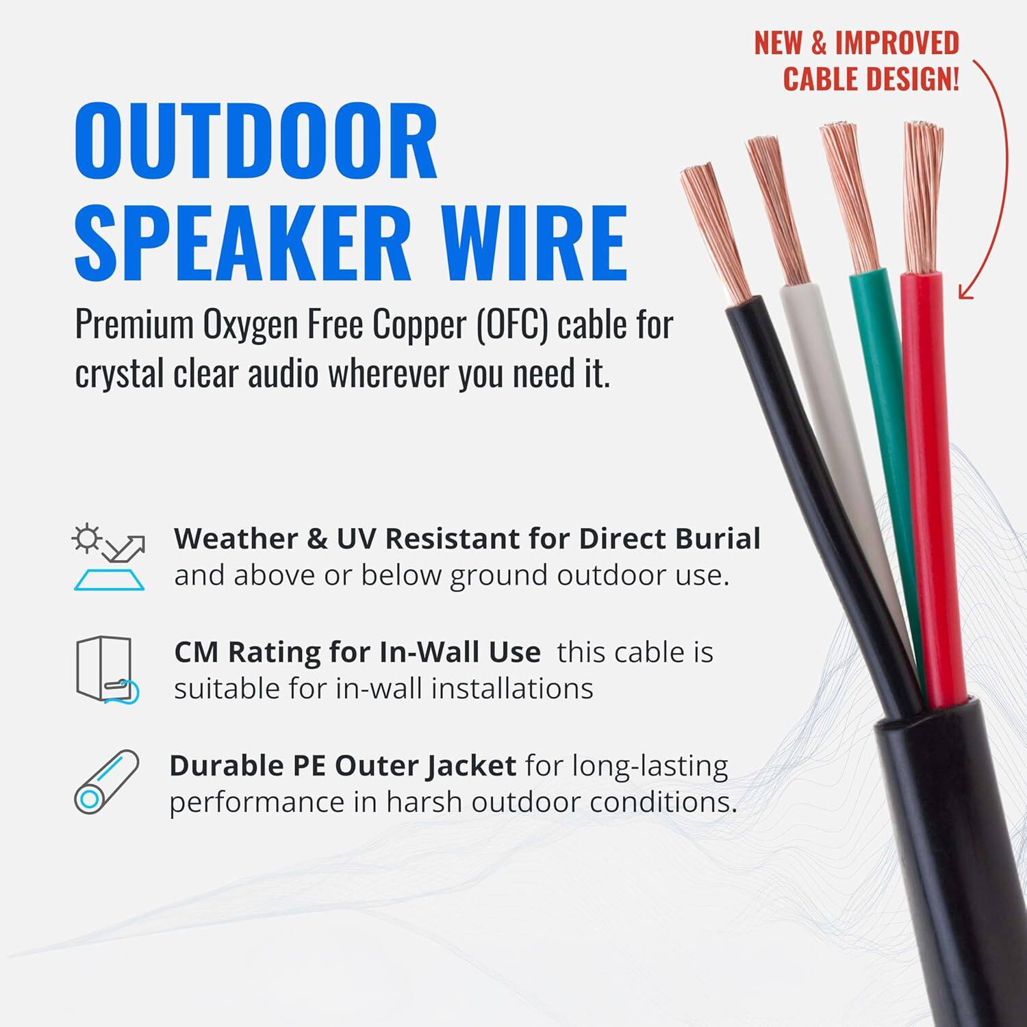OUTDOOR SPEAKER WIRE

Premium Oxygen Free Copper (OFC) cable for crystal clear audio wherever you need it.

NEW & IMPROVED CABLE DESIGN!

Weather & UV Resistant for Direct Burial and above or below ground outdoor use.

CM Rating for In-Wall Use this cable is suitable for in-wall installations

Durable PE Outer Jacket for long-lasting performance in harsh outdoor conditions.