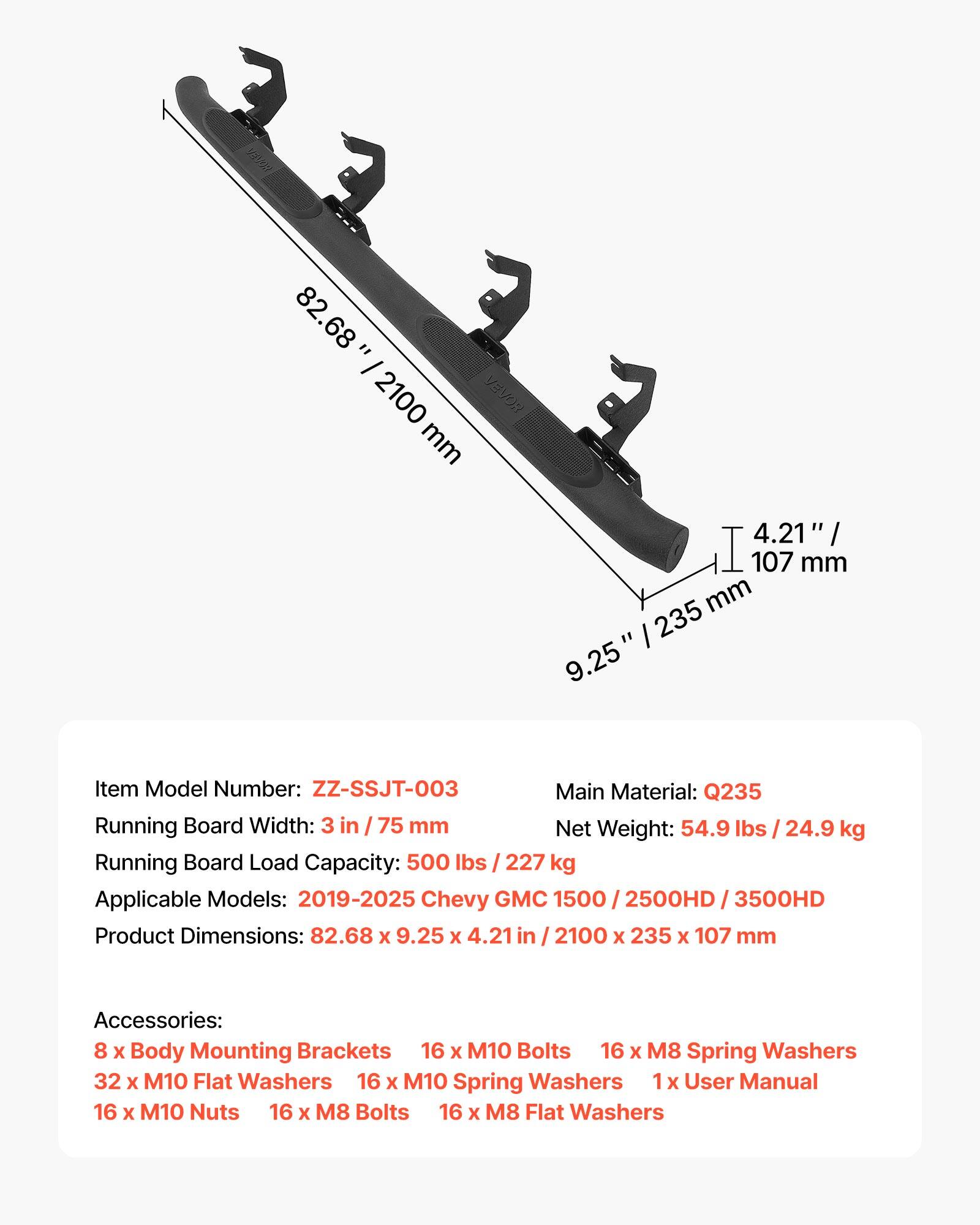 82.68" / 2100 mm  
4.21" / 107 mm  
9.25" / 235 mm  

Item Model Number: ZZ-SSJT-003  
Main Material: Q235  
Running Board Width: 3 in / 75 mm  
Net Weight: 54.9 lbs / 24.9 kg  
Running Board Load Capacity: 500 lbs / 227 kg  
Applicable Models: 2019-2025 Chevy GMC 1500 / 2500HD / 3500HD  
Product Dimensions: 82.68 x 9.25 x 4.21 in / 2100 x 235 x 107 mm  

Accessories:  
8 x Body Mounting Brackets  
16 x M10 Bolts  
16 x M8 Spring Washers  
32 x M10 Flat Washers  
16 x M10 Spring Washers  
1 x User Manual  
16 x M10 Nuts  
16 x M8 Bolts  
16