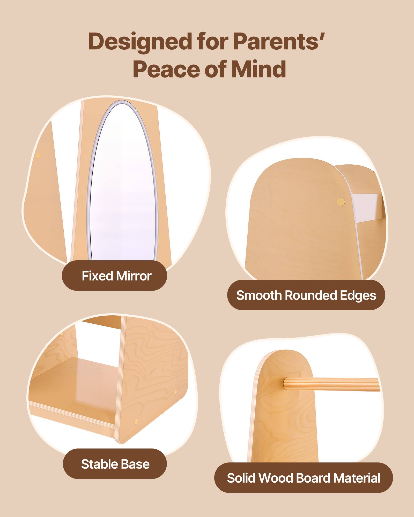 Designed for Parents' Peace of Mind  
Fixed Mirror  
Smooth Rounded Edges  
Stable Base  
Solid Wood Board Material
