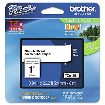 P-touch LABELING SYSTEM ELECTRONIC TZ e TAPE
Compatible with P-touch labelers that use TZ tape
brother at your side
Same Durable Labels!
Now!
Eco-Friendly Packaging
Black Print on White Tape
ACTUAL TAPE WIDTH 24mm
Using 80% less plastic than before*!
Compatible With Machines That Use 1" TZ Tapes
TZe-251
0.94 in x 26.2 ft (24 mm x 8 m)
LAMINATED tape for INDOOR & OUTDOOR use
WITHSTANDS
- Abrasion
- UV
- Heat & Cold
- Spills