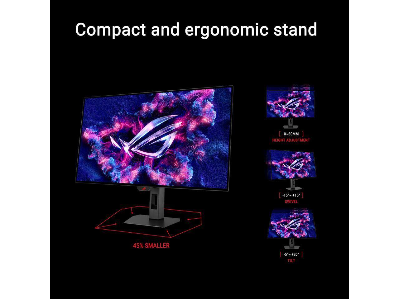 Compact and ergonomic stand

- 0~80MM HEIGHT ADJUSTMENT
- -15°~+15° SWIVEL
- -5°~+20° TILT
- 45% SMALLER