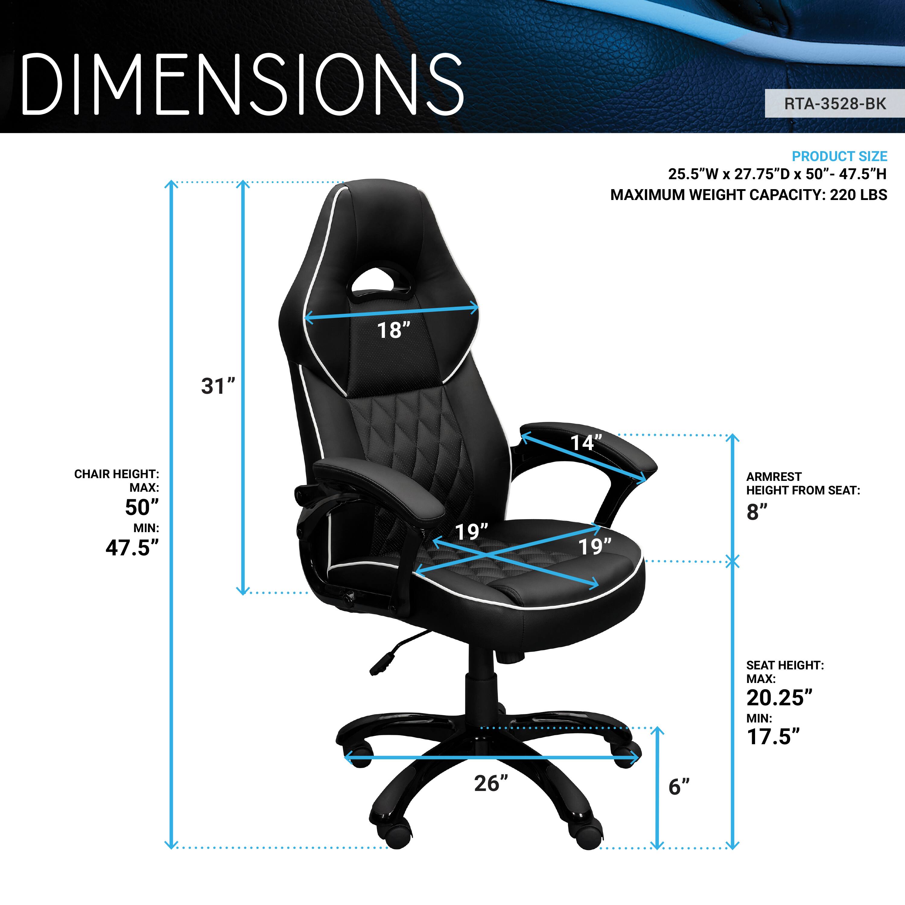 **DIMENSIONS**

**RTA-3528-BK**

**PRODUCT SIZE:**
- 25.5" W x 27.75" D x 50"-47.5" H

**MAXIMUM WEIGHT CAPACITY: 220 LBS**

**CHAIR HEIGHT:**
- MAX: 50"
- MIN: 47.5"

**ARMREST HEIGHT FROM SEAT:**
- 8"

**SEAT HEIGHT:**
- MAX: 20.25"
- MIN: 17.5"

**DIMENSIONS:**
- 18" (Width)
- 31" (Height)
- 14" (Depth)
- 19" (Armrest Width)
- 19" (Seat Width)
- 26" (Base Width)
- 6" (Seat Depth)