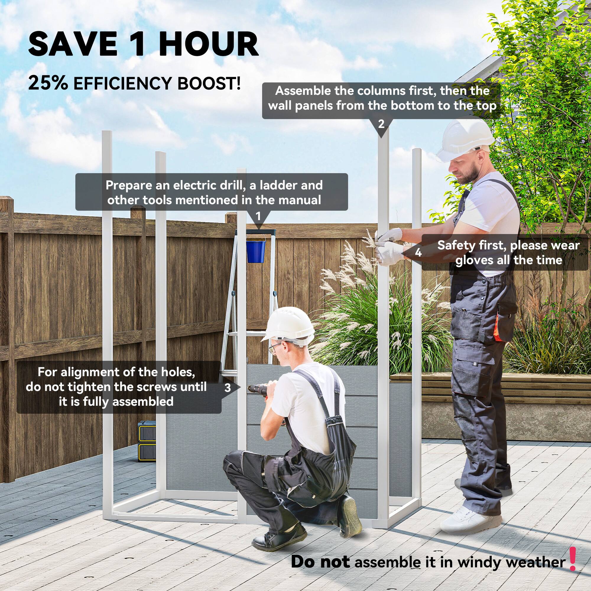 **SAVE 1 HOUR**  
25% EFFICIENCY BOOST!

1. Prepare an electric drill, a ladder, and other tools mentioned in the manual.

2. Assemble the columns first, then the wall panels from the bottom to the top.

3. For alignment of the holes, do not tighten the screws until it is fully assembled.

4. Safety first, please wear gloves all the time.

Do not assemble it in windy weather!