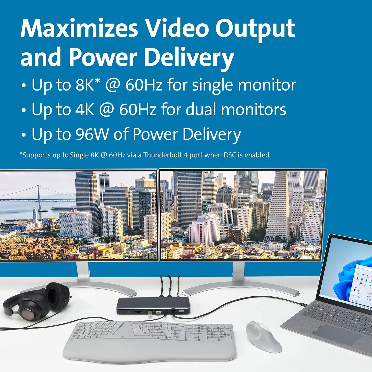 Maximizes Video Output and Power Delivery

- Up to 8K* @ 60Hz for single monitor
- Up to 4K @ 60Hz for dual monitors
- Up to 96W of Power Delivery

*Supports up to Single 8K @ 60Hz via a Thunderbolt 4 port when DSC is enabled