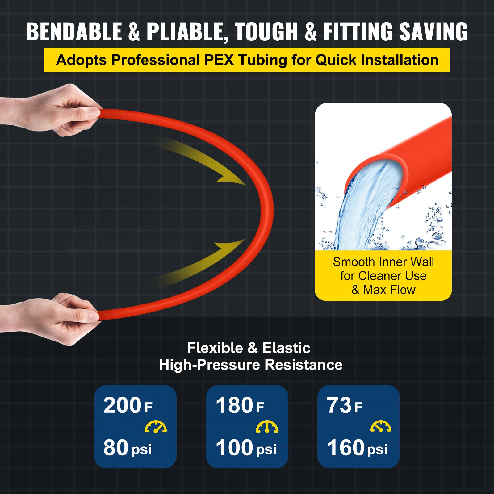 BENDABLE & PLIABLE, TOUGH & FITTING SAVING  
Adopts Professional PEX Tubing for Quick Installation  

Smooth Inner Wall for Cleaner Use & Max Flow  

Flexible & Elastic High-Pressure Resistance  

200°F - 80 psi  
180°F - 100 psi  
73°F - 160 psi