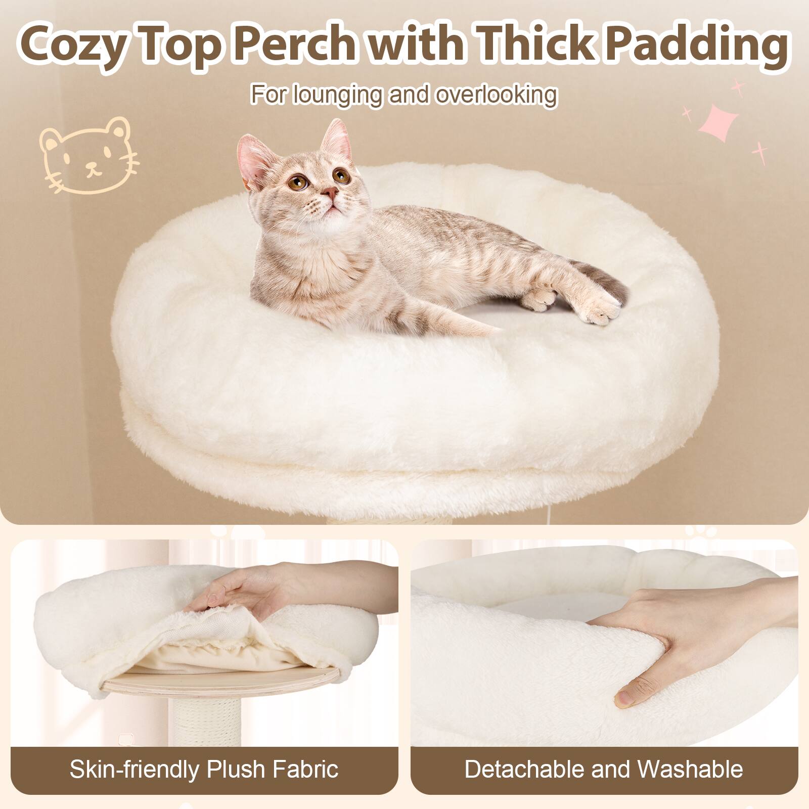 Cozy Top Perch with Thick Padding  
For lounging and overlooking  

Skin-friendly Plush Fabric  

Detachable and Washable