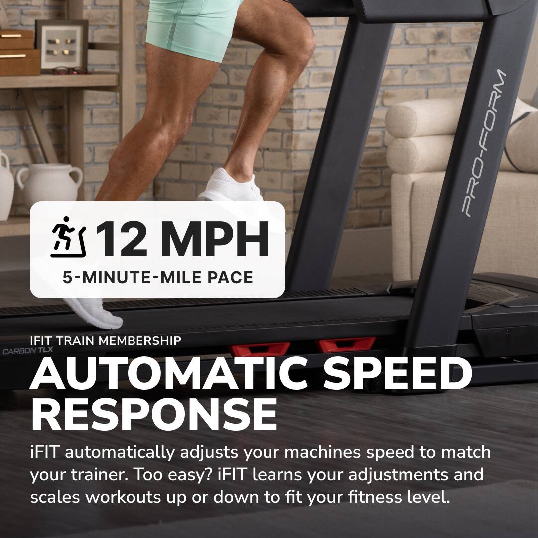 12 MPH  
5-MINUTE-MILE PACE  

iFIT TRAIN MEMBERSHIP  
CARBON TLX  

AUTOMATIC SPEED RESPONSE  

iFIT automatically adjusts your machine's speed to match your trainer. Too easy? iFIT learns your adjustments and scales workouts up or down to fit your fitness level.