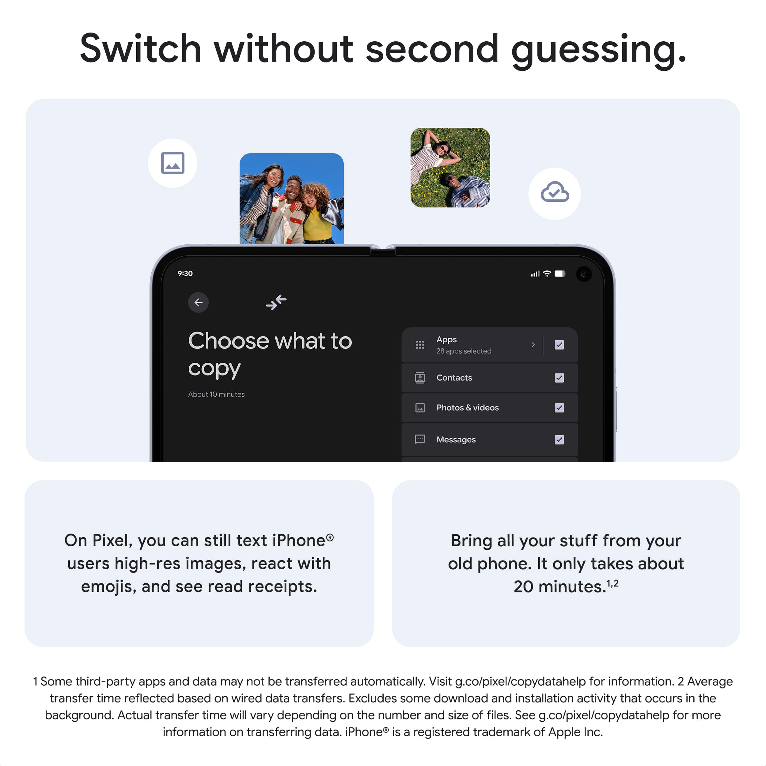 Switch without second guessing.
Choose what to copy
Apps
28 apps selected
Contacts
Photos & videos
Messages
On Pixel, you can still text iPhone® users high-res images, react with emojis, and see read receipts.
Bring all your stuff from your old phone. It only takes about 20 minutes.¹,²
1 Some third-party apps and data may not be transferred automatically. Visit g.co/pixel/copydatahelp for information.
2 Average transfer time reflected based on wired data transfers. Excludes some download and installation activity that occurs in the background. Actual transfer time will vary depending on the number and size of files. See g.co/pixel/copydatahelp for more information on transferring data. iPhone® is a registered trademark of Apple Inc.