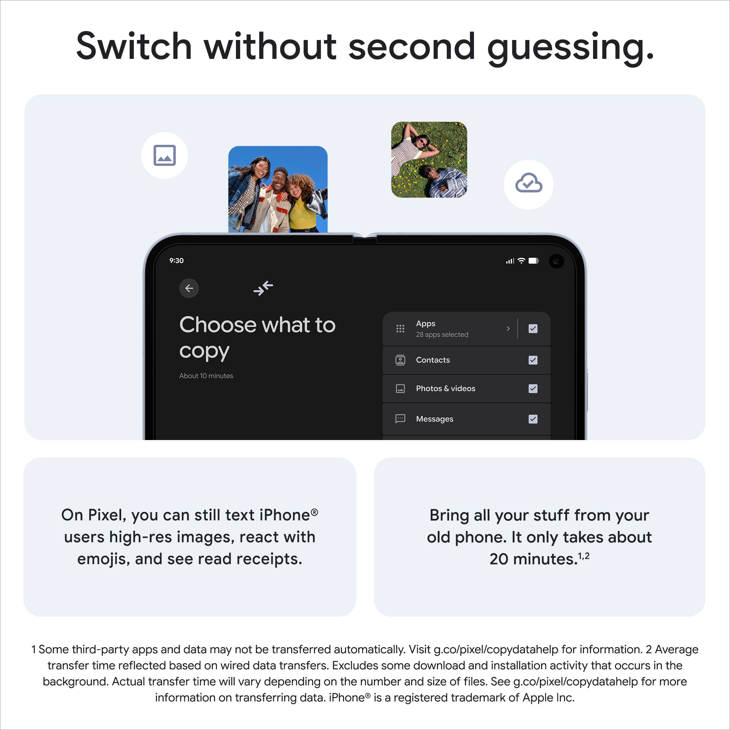 Switch without second guessing.

Choose what to copy

Apps  
28 apps selected  
Contacts  
Photos & videos  
Messages  

On Pixel, you can still text iPhone® users high-res images, react with emojis, and see read receipts.

Bring all your stuff from your old phone. It only takes about 20 minutes.¹,²

1 Some third-party apps and data may not be transferred automatically. Visit g.co/pixel/copydatahelp for information.  
2 Average transfer time reflected based on wired data transfers. Excludes some download and installation activity that occurs in the background. Actual transfer time will vary depending on the number and size of files. See g.co/pixel/copydatahelp for more information on transferring data. iPhone® is a registered trademark of Apple Inc.
