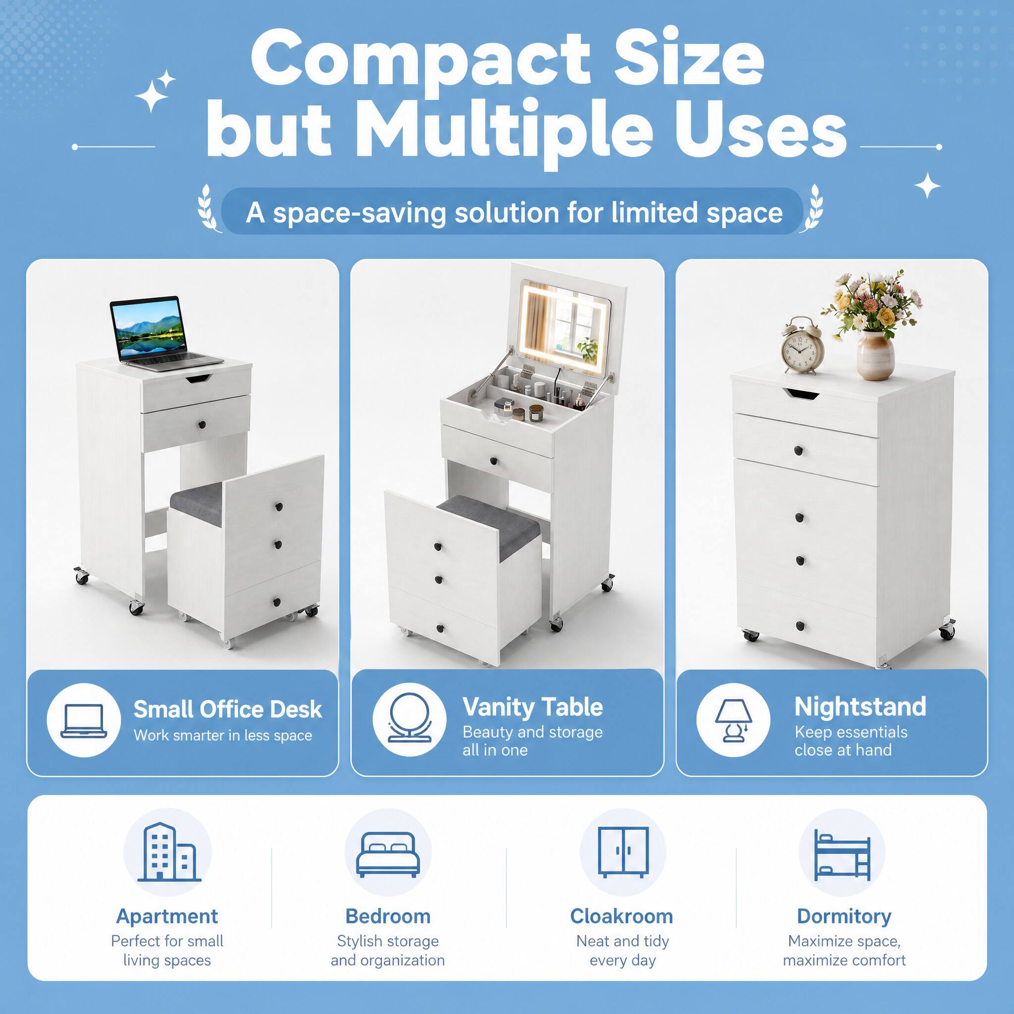Compact Size but Multiple Uses  
A space-saving solution for limited space

- Small Office Desk  
  Work smarter in less space

- Vanity Table  
  Beauty and storage all in one

- Nightstand  
  Keep essentials close at hand

- Apartment  
  Perfect for small living spaces

- Bedroom  
  Stylish storage and organization

- Cloakroom  
  Neat and tidy every day

- Dormitory  
  Maximize space, maximize comfort