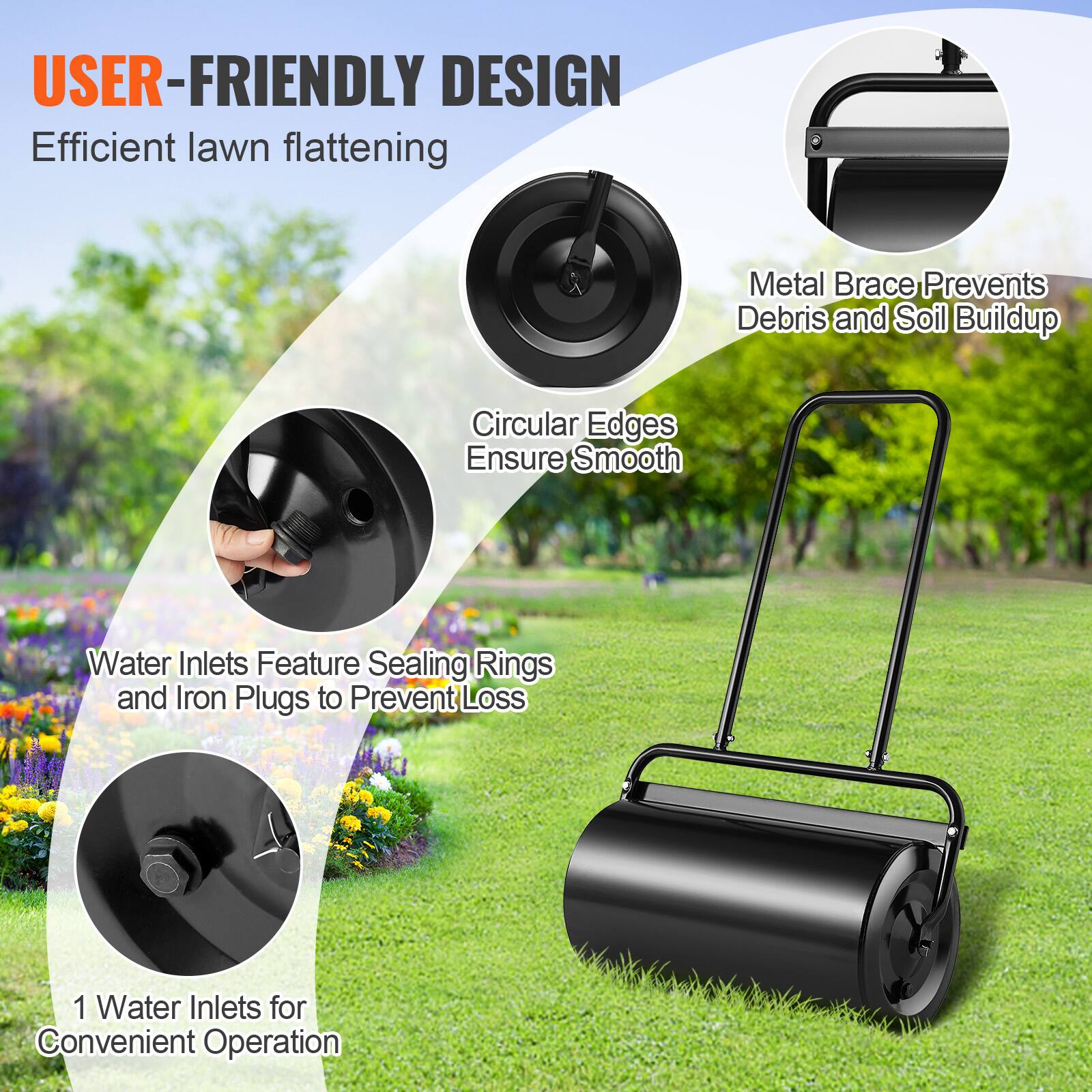 USER-FRIENDLY DESIGN  
Efficient lawn flattening  

Metal Brace Prevents Debris and Soil Buildup  

Circular Edges Ensure Smooth  

Water Inlets Feature Sealing Rings and Iron Plugs to Prevent Loss  

1 Water Inlet for Convenient Operation
