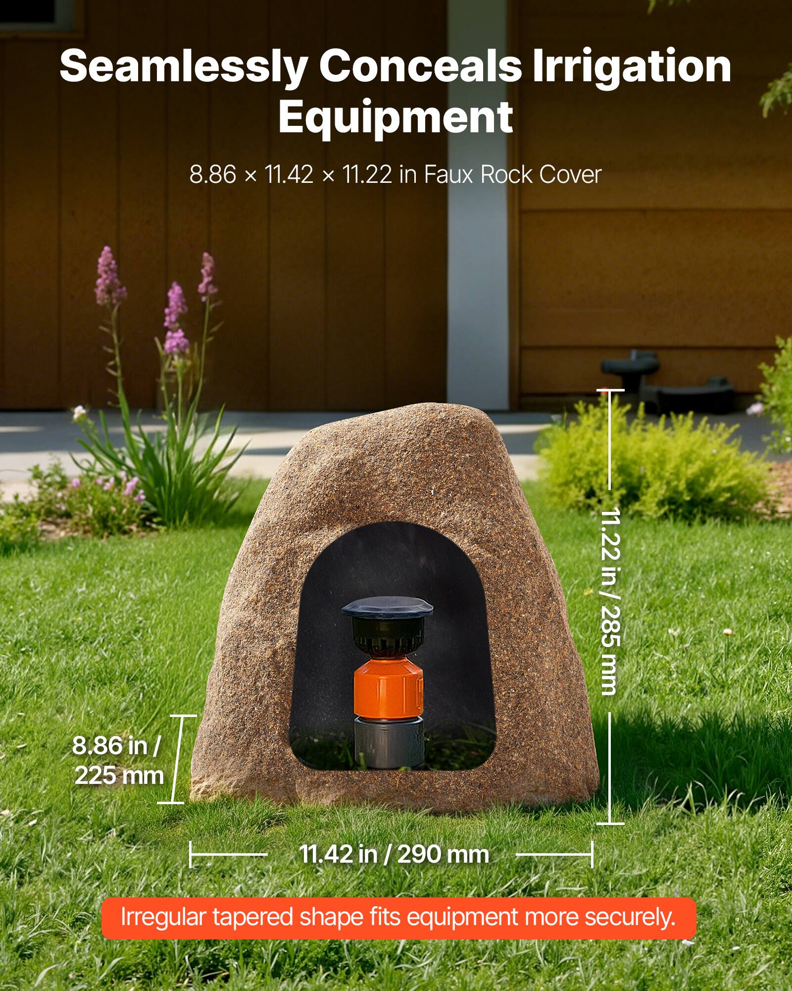 Seamlessly Conceals Irrigation Equipment  
8.86 x 11.42 x 11.22 in Faux Rock Cover  
8.86 in / 225 mm  
11.42 in / 290 mm  
11.22 in / 285 mm  
Irregular tapered shape fits equipment more securely.