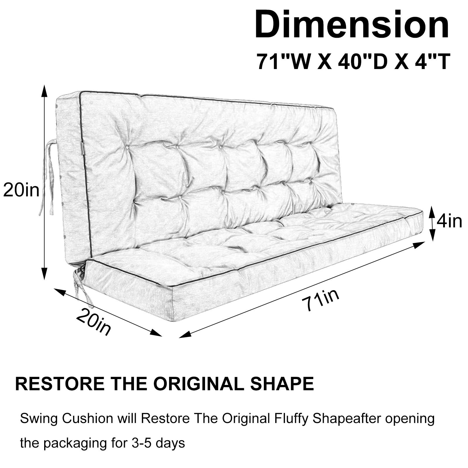 Dimension: 71"W X 40"D X 4"T  
20in  
4in  
20in  
71in  

RESTORE THE ORIGINAL SHAPE  
Swing Cushion will Restore The Original Fluffy Shape after opening the packaging for 3-5 days