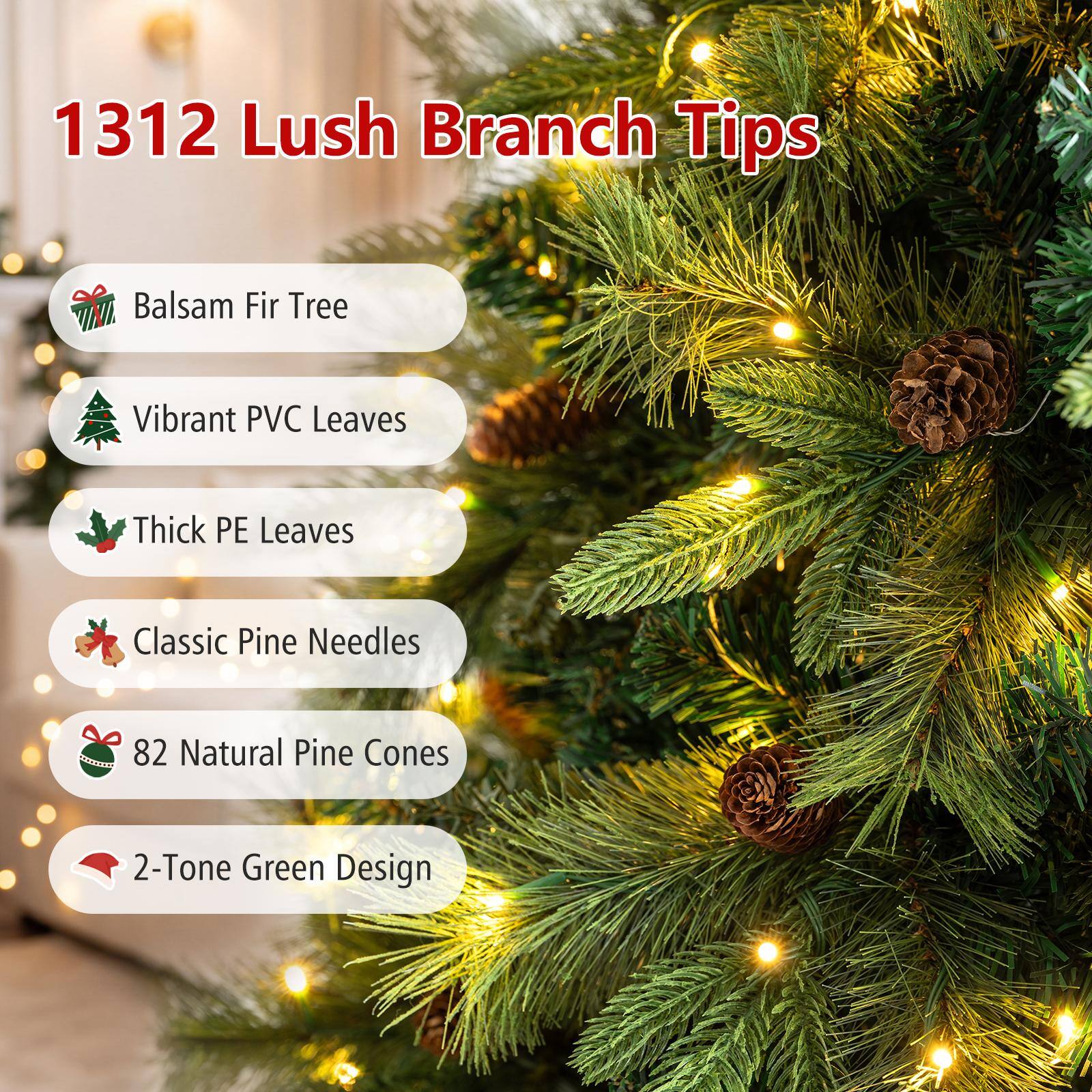 1312 Lush Branch Tips

- Balsam Fir Tree
- Vibrant PVC Leaves
- Thick PE Leaves
- Classic Pine Needles
- 82 Natural Pine Cones
- 2-Tone Green Design