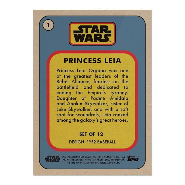**1 STAR WARS PRINCESS LEIA**

Princess Leia Organa was one of the greatest leaders of the Rebel Alliance, fearless on the battlefield and dedicated to ending the Empire's tyranny. Daughter of Padmé Amidala and Anakin Skywalker, sister of Luke Skywalker, and with a soft spot for scoundrels, Leia ranked among the galaxy's great heroes.

**SET OF 12**

**DESIGN: 1952 BASEBALL**

© & ™ Lucasfilm Ltd. 2023. ALL RIGHTS RESERVED. TOPPS IS A REGISTERED TRADEMARK OF THE TOPPS COMPANY INC. WWW.TOPPS.COM.