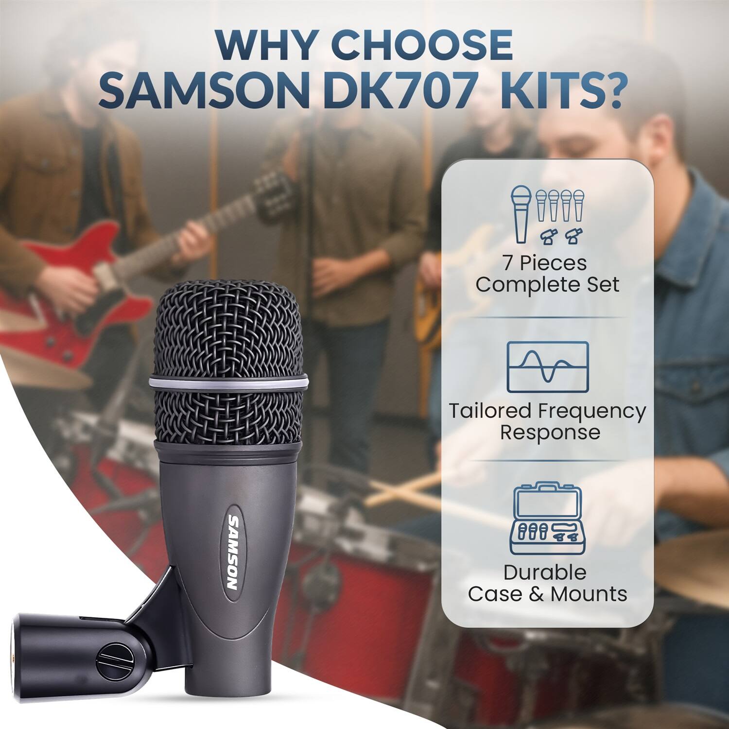 WHY CHOOSE SAMSON DK707 KITS?

- 7 Pieces Complete Set
- Tailored Frequency Response
- Durable Case & Mounts