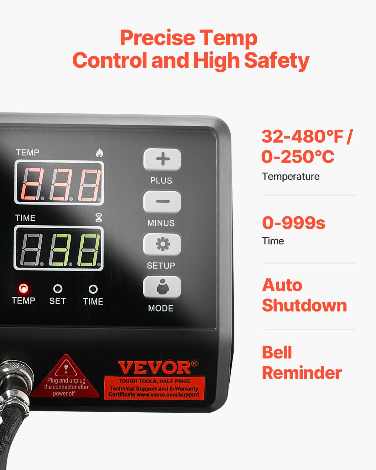Precise Temp Control and High Safety

TEMP
+ PLUS
32-480°F / 0-250°C Temperature
TIME
- MINUS
0-999s Time
TEMP
SET
TIME
SETUP MODE
Auto Shutdown
! Plug and unplug the connector after power off
VEVOR TOUGH TOOLS, HALF PRICE Technical Support and E-Warranty Certificate www.vevor.com/support
Bell Reminder