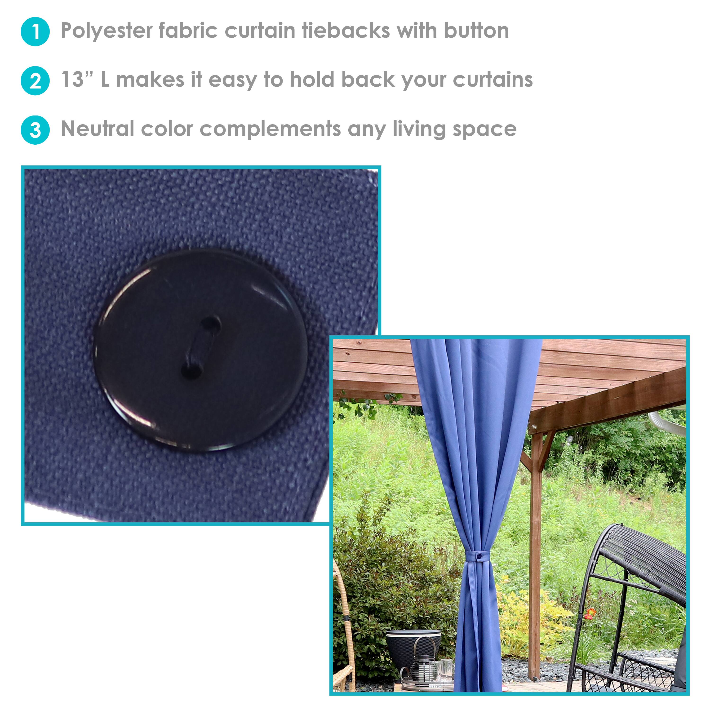 1. Polyester fabric curtain tiebacks with button  
2. 13" L makes it easy to hold back your curtains  
3. Neutral color complements any living space