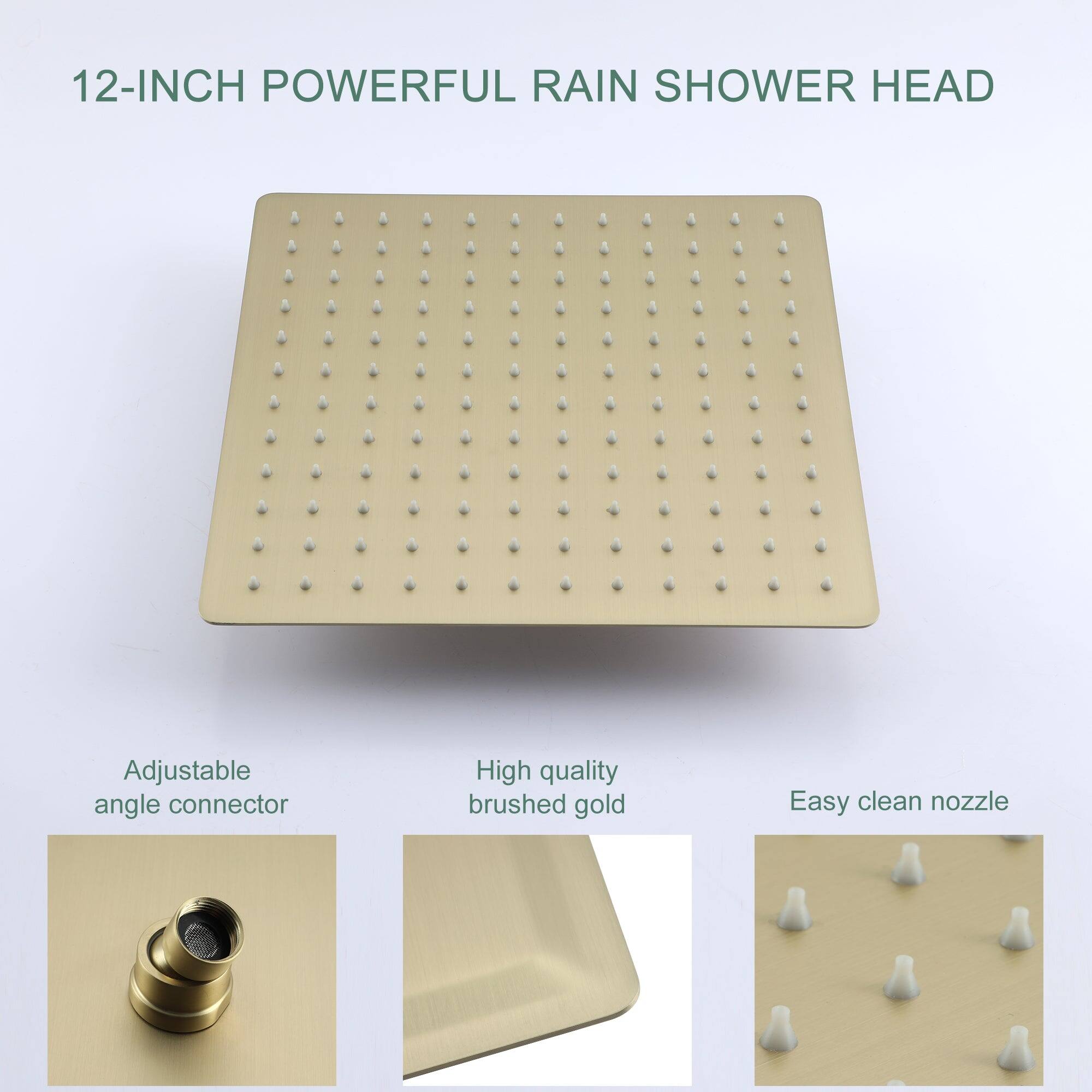 12-INCH POWERFUL RAIN SHOWER HEAD

Adjustable angle connector

High quality brushed gold

Easy clean nozzle