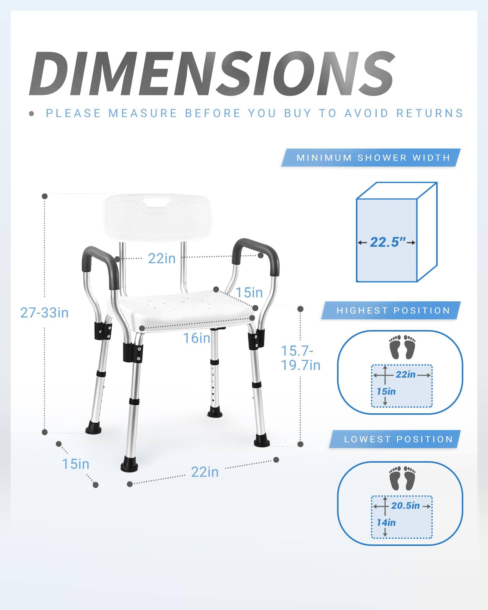 **DIMENSIONS**

- PLEASE MEASURE BEFORE YOU BUY TO AVOID RETURNS

**MINIMUM SHOWER WIDTH**
- 22.5"

**HIGHEST POSITION**
- 22in
- 15in
- 15.7-19.7in

**LOWEST POSITION**
- 20.5in
- 14in

**Dimensions:**
- 27-33in (width)
- 22in (depth)
- 16in (height)
- 15in (seat height)
- 15in (floor clearance)