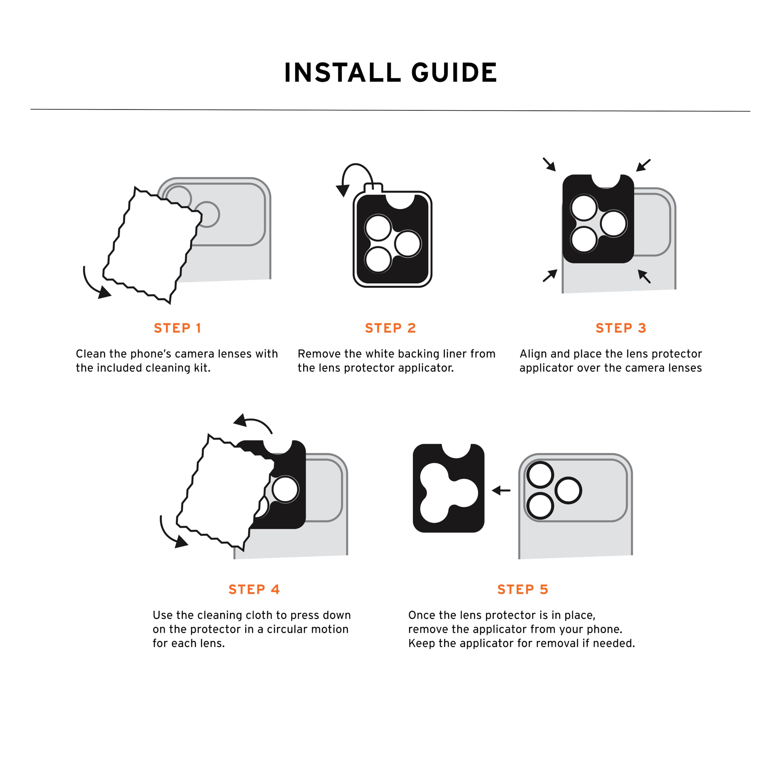 INSTALL GUIDE

STEP 1
Clean the phone's camera lenses with the included cleaning kit.

STEP 2
Remove the white backing liner from the lens protector applicator.

STEP 3
Align and place the lens protector applicator over the camera lenses.

STEP 4
Use the cleaning cloth to press down on the protector in a circular motion for each lens.

STEP 5
Once the lens protector is in place, remove the applicator from your phone. Keep the applicator for removal if needed.