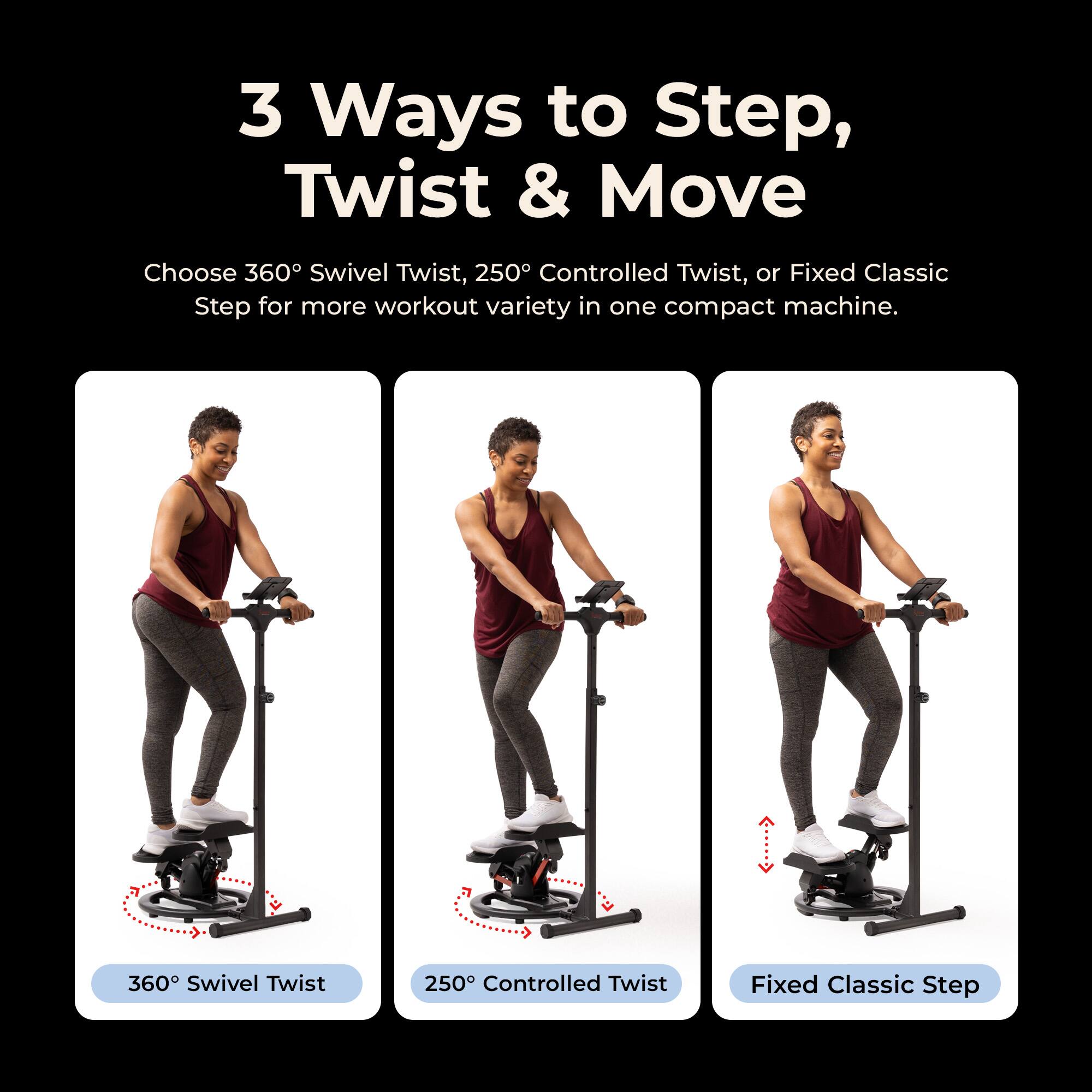 3 Ways to Step, Twist & Move

Choose 360° Swivel Twist, 250° Controlled Twist, or Fixed Classic Step for more workout variety in one compact machine.

360° Swivel Twist
250° Controlled Twist
Fixed Classic Step