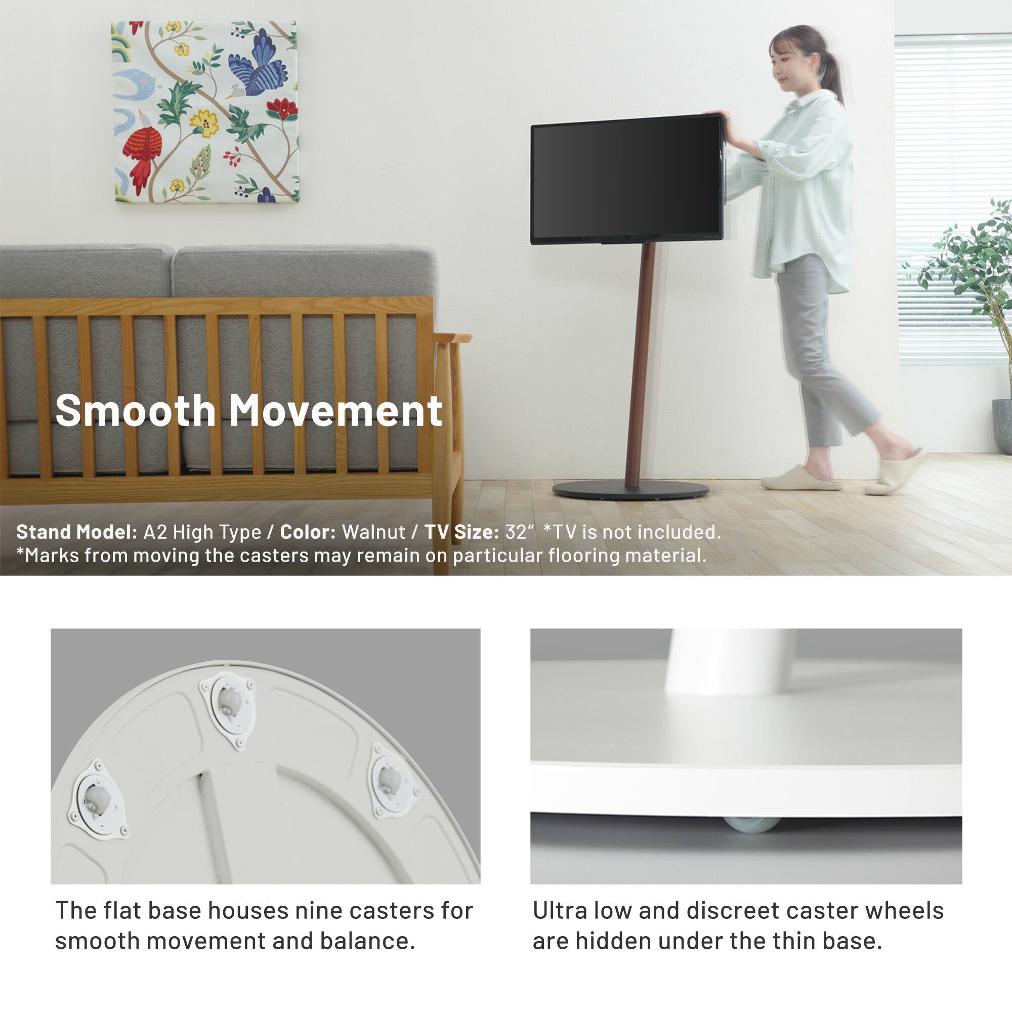 Smooth Movement

Stand Model: A2 High Type / Color: Walnut / TV Size: 32" *TV is not included. *Marks from moving the casters may remain on particular flooring material.

The flat base houses nine casters for smooth movement and balance.

Ultra low and discreet caster wheels are hidden under the thin base.