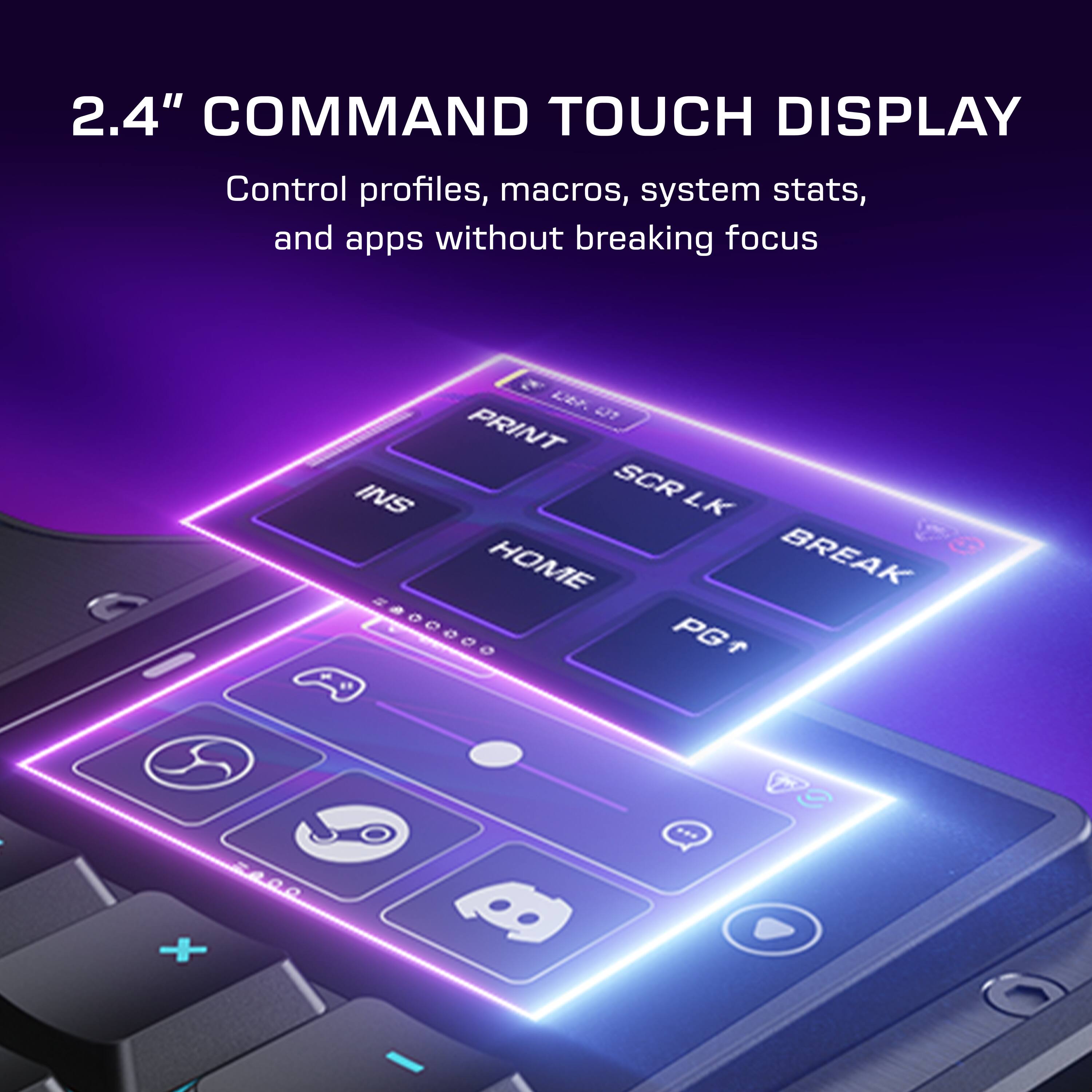 2.4" COMMAND TOUCH DISPLAY  
Control profiles, macros, system stats, and apps without breaking focus