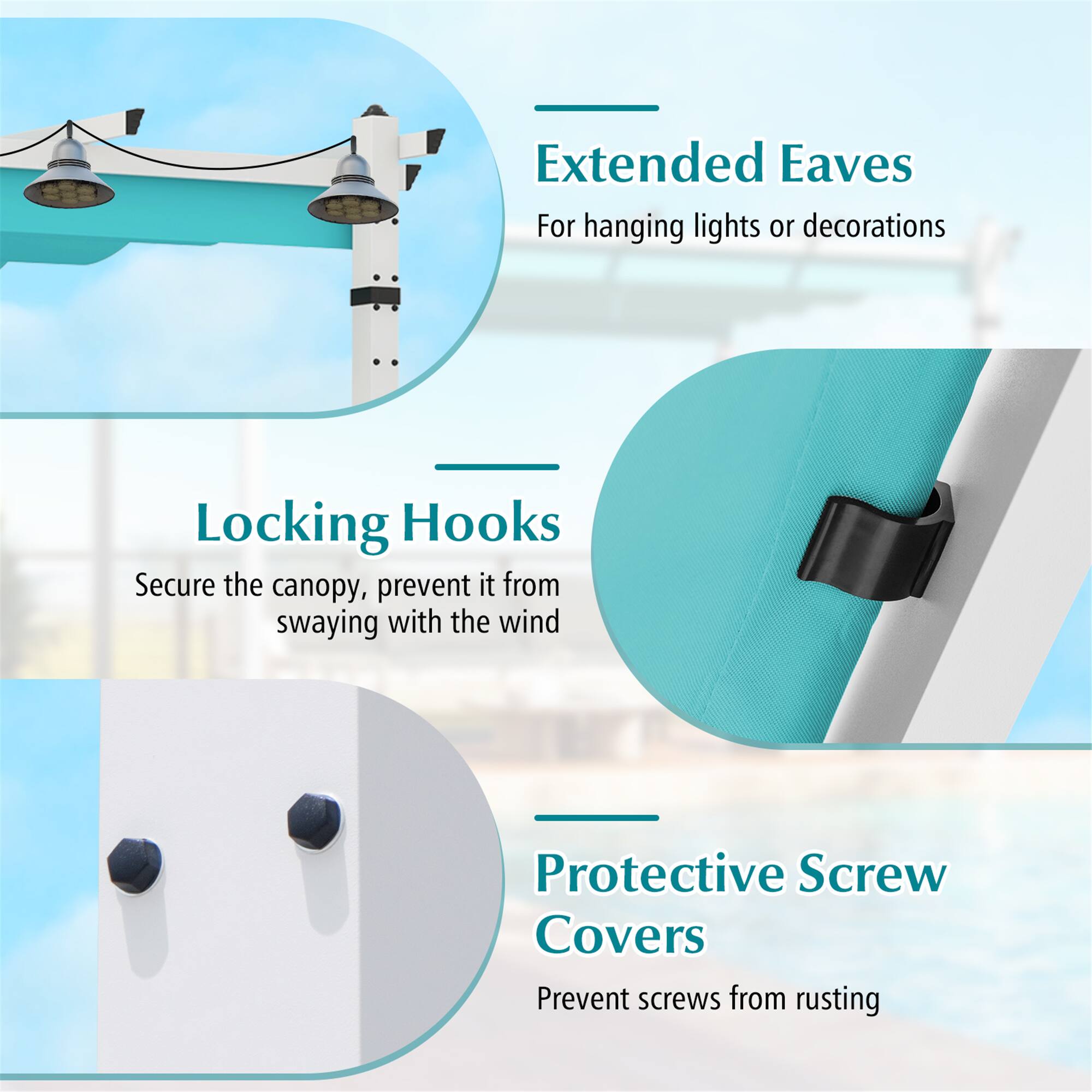 Extended Eaves  
For hanging lights or decorations  

Locking Hooks  
Secure the canopy, prevent it from swaying with the wind  

Protective Screw Covers  
Prevent screws from rusting