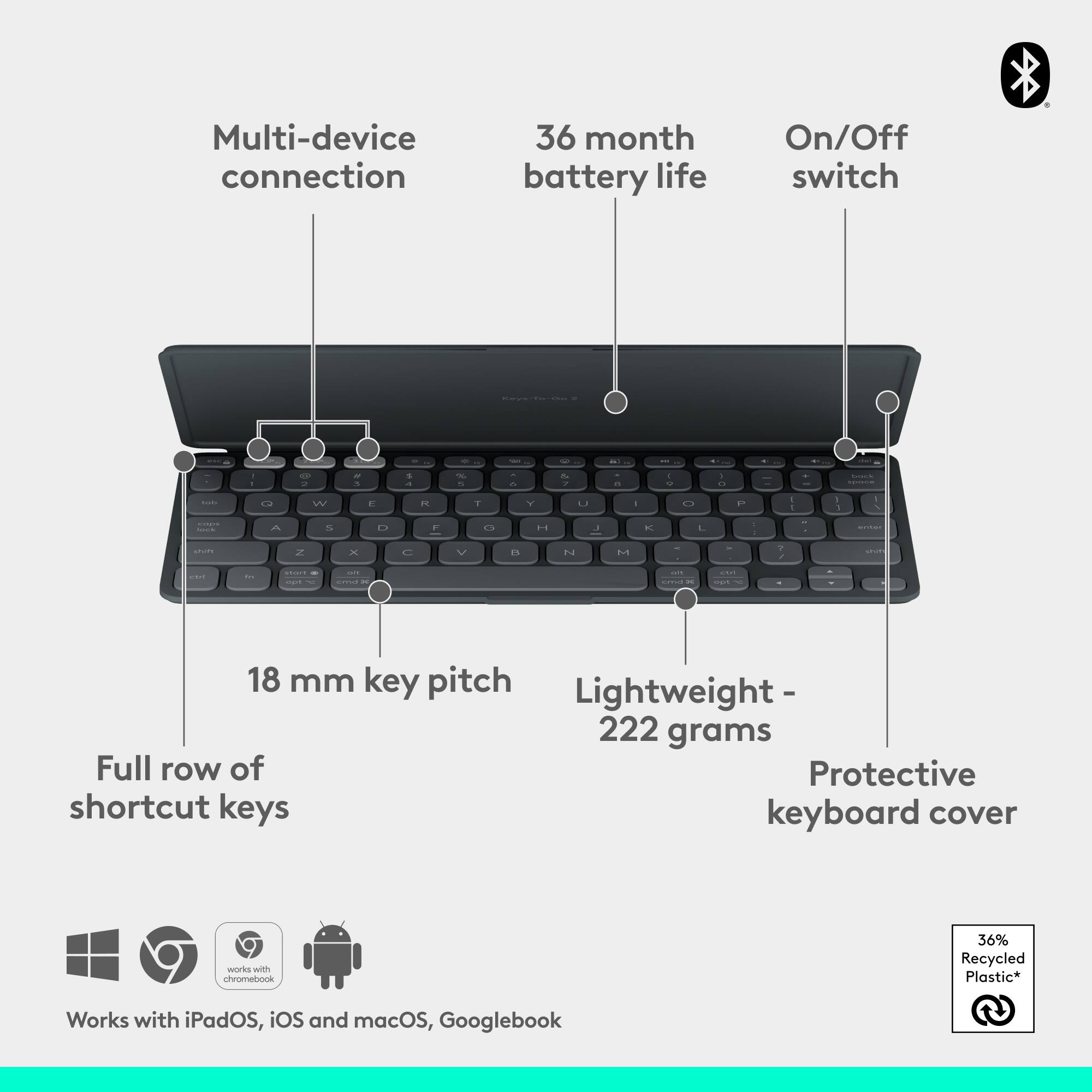 Multi-device connection  
36 month battery life  
On/Off switch  

18 mm key pitch  
Lightweight - 222 grams  
Full row of shortcut keys  
Protective keyboard cover  

Works with iPadOS, iOS and macOS, Googlebook  

36% Recycled Plastic*