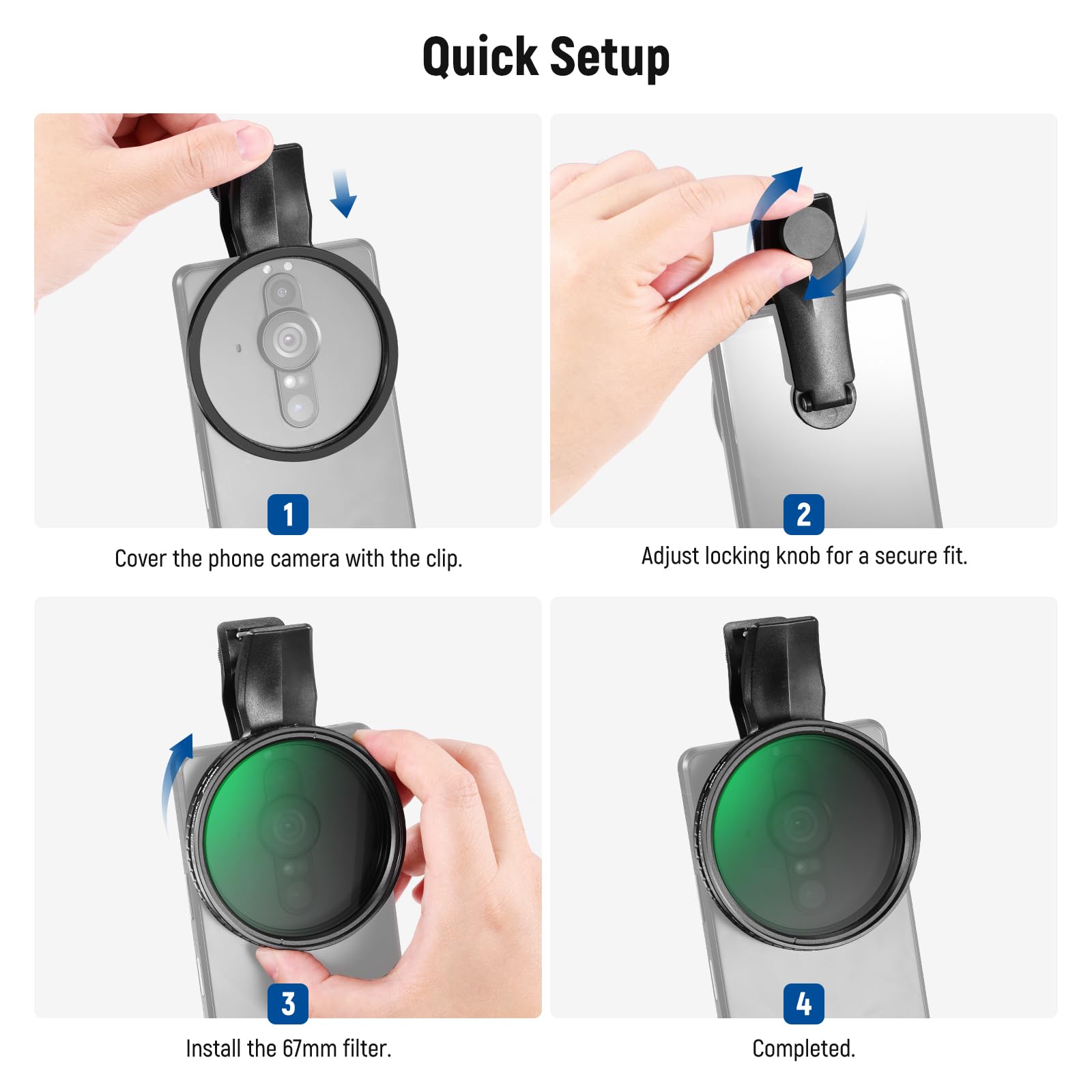 Quick Setup

1. Cover the phone camera with the clip.
2. Adjust locking knob for a secure fit.
3. Install the 67mm filter.
4. Completed.