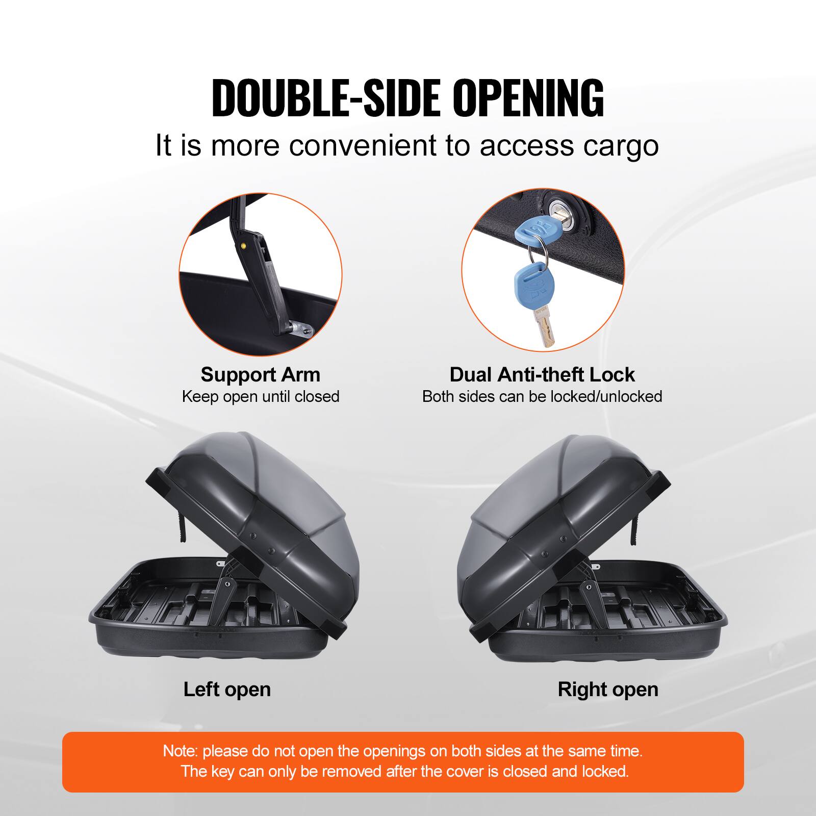 DOUBLE-SIDE OPENING  
It is more convenient to access cargo  

Support Arm  
Keep open until closed  

Dual Anti-theft Lock  
Both sides can be locked/unlocked  

Left open  

Right open  

Note: please do not open the openings on both sides at the same time.  
The key can only be removed after the cover is closed and locked.